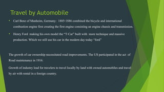 Travel by Automobile
• Carl Benz of Manheim, Germany: 1885-1886 combined the bicycle and international
combustion engine first creating the first engine consisting an engine chassis and transmission.
• Henry Ford making his own model the “T-Car” built with more technique and massive
production. Which we still use his car in the modern day today “ford”
The growth of car ownership necessitated road improvements. The US participated in the act of
Road maintenance in 1916.
Growth of industry lead for travelers to travel locally by land with owned automobiles and travel
by air with rental in a foreign country.
 