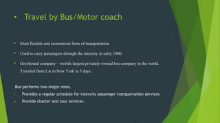 • Travel by Bus/Motor coach
• Most flexible and economical form of transportation
• Used to carry passengers through the intercity in early 1900.
• Greyhound company – worlds largest privately-owned bus company in the world.
Traveled from LA to New York in 5 days.
Bus performs two major roles.
1. Provides a regular schedule for intercity passenger transportation services
2. Provide charter and tour services.
 
