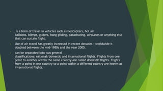 • is a form of travel in vehicles such as helicopters, hot air
balloons, blimps, gliders, hang gliding, parachuting, airplanes or anything else
that can sustain flight.
• Use of air travel has greatly increased in recent decades - worldwide it
doubled between the mid-1980s and the year 2000.
• can be separated into two general
classifications: national/domestic and international flights. Flights from one
point to another within the same country are called domestic flights. Flights
from a point in one country to a point within a different country are known as
international flights.
 