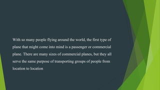 With so many people flying around the world, the first type of
plane that might come into mind is a passenger or commercial
plane. There are many sizes of commercial planes, but they all
serve the same purpose of transporting groups of people from
location to location
 