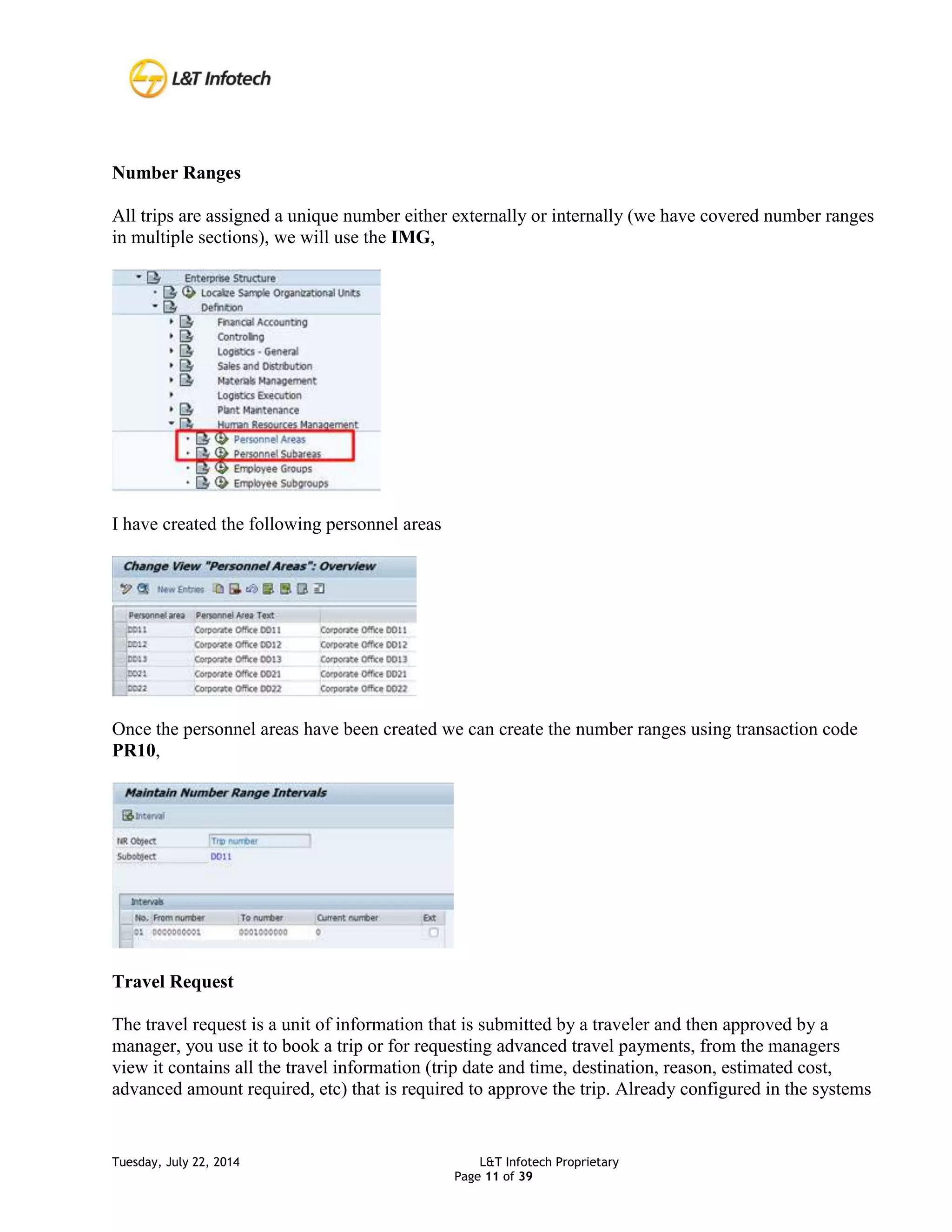 Tuesday, July 22, 2014 L&T Infotech Proprietary
Page 11 of 39
Number Ranges
All trips are assigned a unique number either externally or internally (we have covered number ranges
in multiple sections), we will use the IMG,
I have created the following personnel areas
Once the personnel areas have been created we can create the number ranges using transaction code
PR10,
Travel Request
The travel request is a unit of information that is submitted by a traveler and then approved by a
manager, you use it to book a trip or for requesting advanced travel payments, from the managers
view it contains all the travel information (trip date and time, destination, reason, estimated cost,
advanced amount required, etc) that is required to approve the trip. Already configured in the systems
 