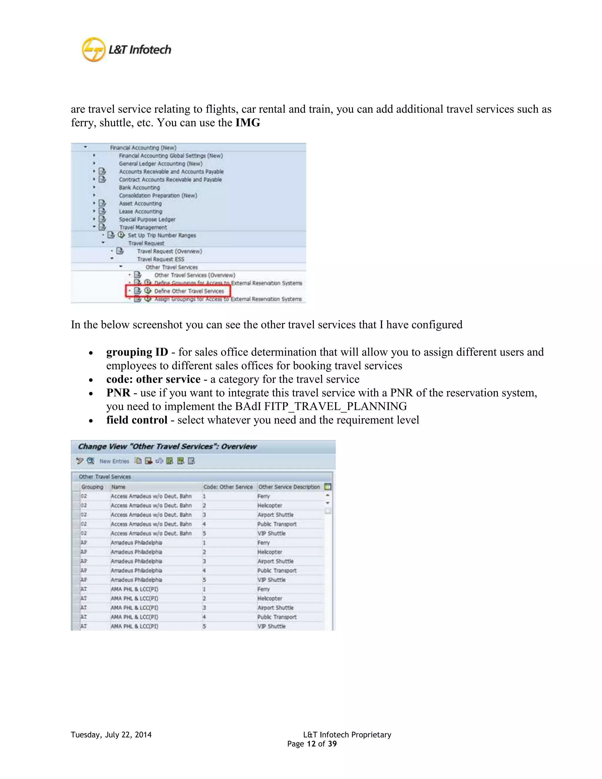 Tuesday, July 22, 2014 L&T Infotech Proprietary
Page 12 of 39
are travel service relating to flights, car rental and train, you can add additional travel services such as
ferry, shuttle, etc. You can use the IMG
In the below screenshot you can see the other travel services that I have configured
 grouping ID - for sales office determination that will allow you to assign different users and
employees to different sales offices for booking travel services
 code: other service - a category for the travel service
 PNR - use if you want to integrate this travel service with a PNR of the reservation system,
you need to implement the BAdI FITP_TRAVEL_PLANNING
 field control - select whatever you need and the requirement level
 