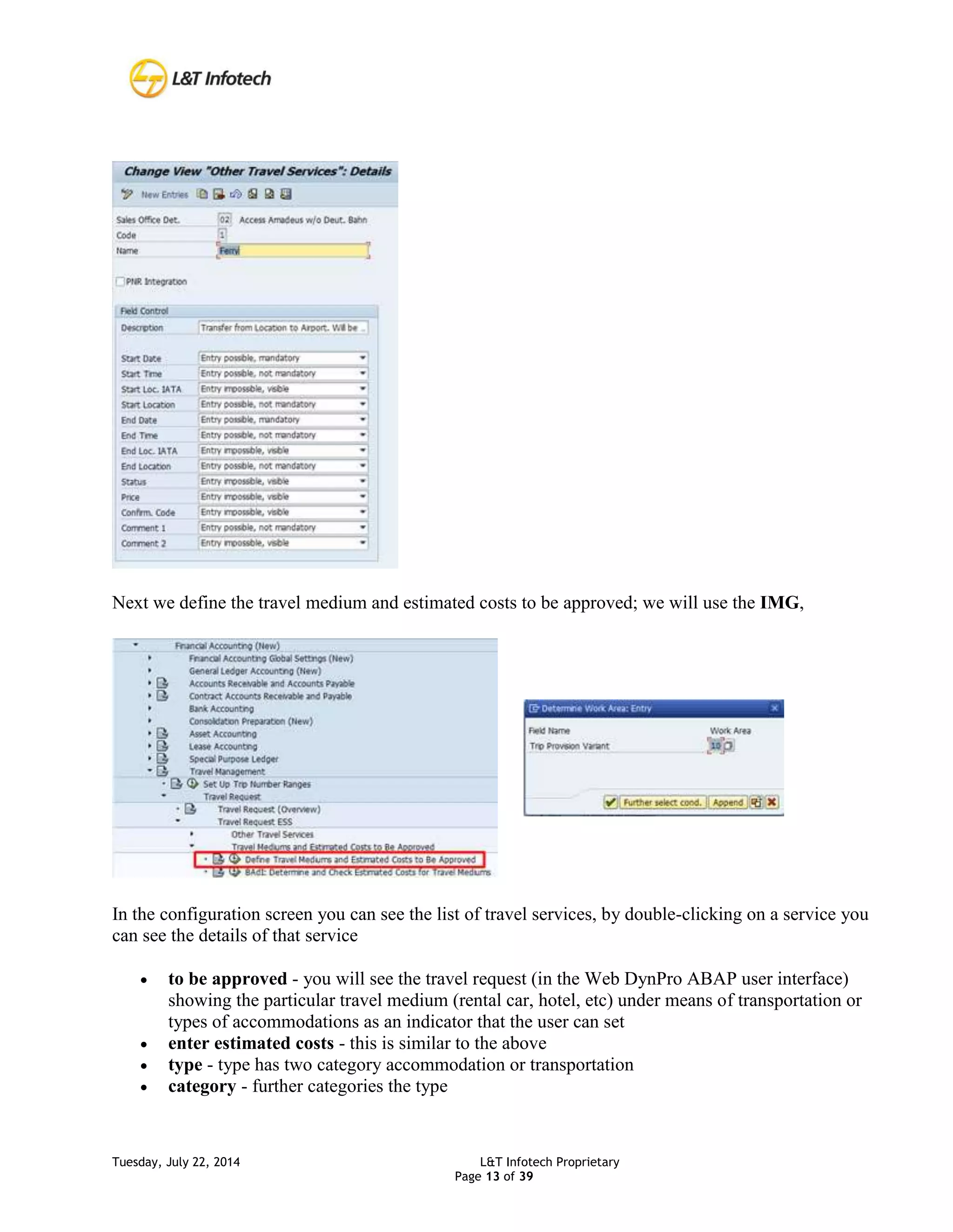 Tuesday, July 22, 2014 L&T Infotech Proprietary
Page 13 of 39
Next we define the travel medium and estimated costs to be approved; we will use the IMG,
In the configuration screen you can see the list of travel services, by double-clicking on a service you
can see the details of that service
 to be approved - you will see the travel request (in the Web DynPro ABAP user interface)
showing the particular travel medium (rental car, hotel, etc) under means of transportation or
types of accommodations as an indicator that the user can set
 enter estimated costs - this is similar to the above
 type - type has two category accommodation or transportation
 category - further categories the type
 