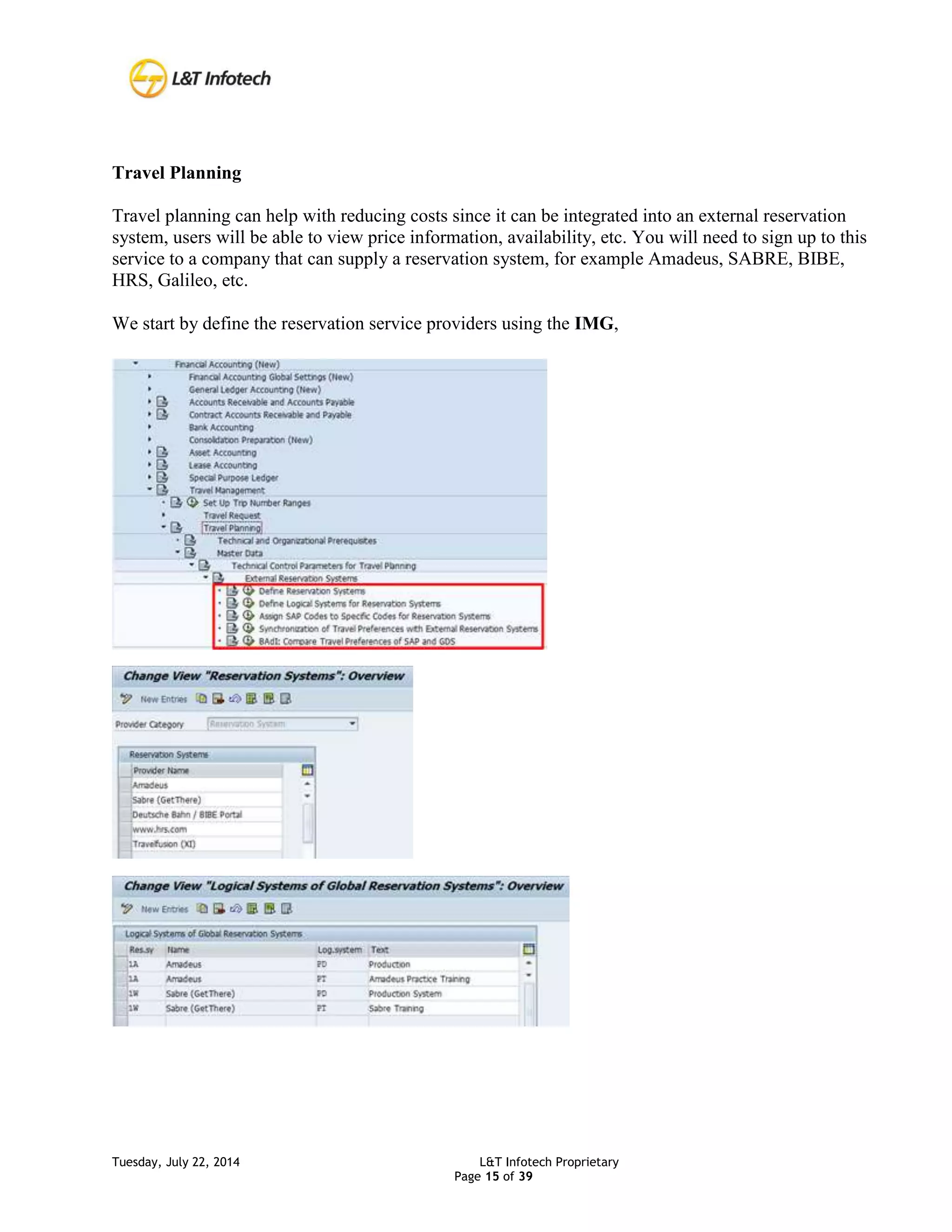 Tuesday, July 22, 2014 L&T Infotech Proprietary
Page 15 of 39
Travel Planning
Travel planning can help with reducing costs since it can be integrated into an external reservation
system, users will be able to view price information, availability, etc. You will need to sign up to this
service to a company that can supply a reservation system, for example Amadeus, SABRE, BIBE,
HRS, Galileo, etc.
We start by define the reservation service providers using the IMG,
 
