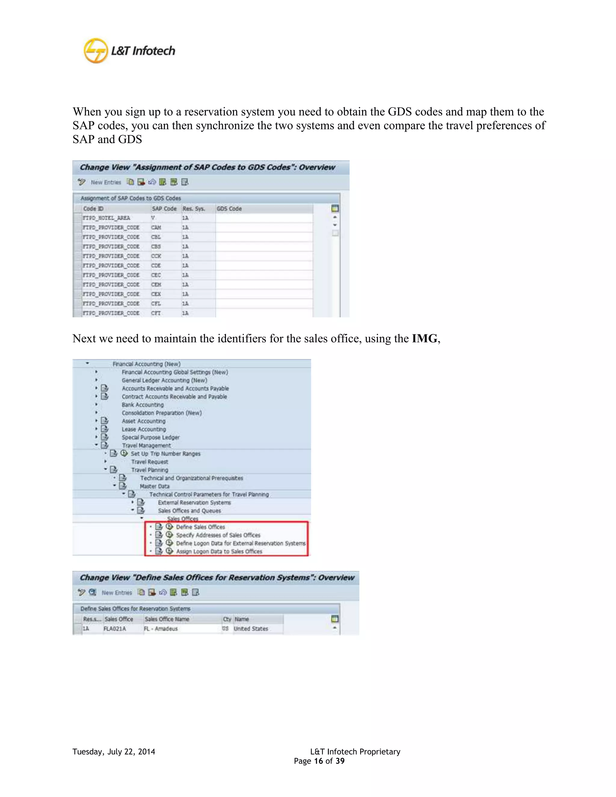 Tuesday, July 22, 2014 L&T Infotech Proprietary
Page 16 of 39
When you sign up to a reservation system you need to obtain the GDS codes and map them to the
SAP codes, you can then synchronize the two systems and even compare the travel preferences of
SAP and GDS
Next we need to maintain the identifiers for the sales office, using the IMG,
 