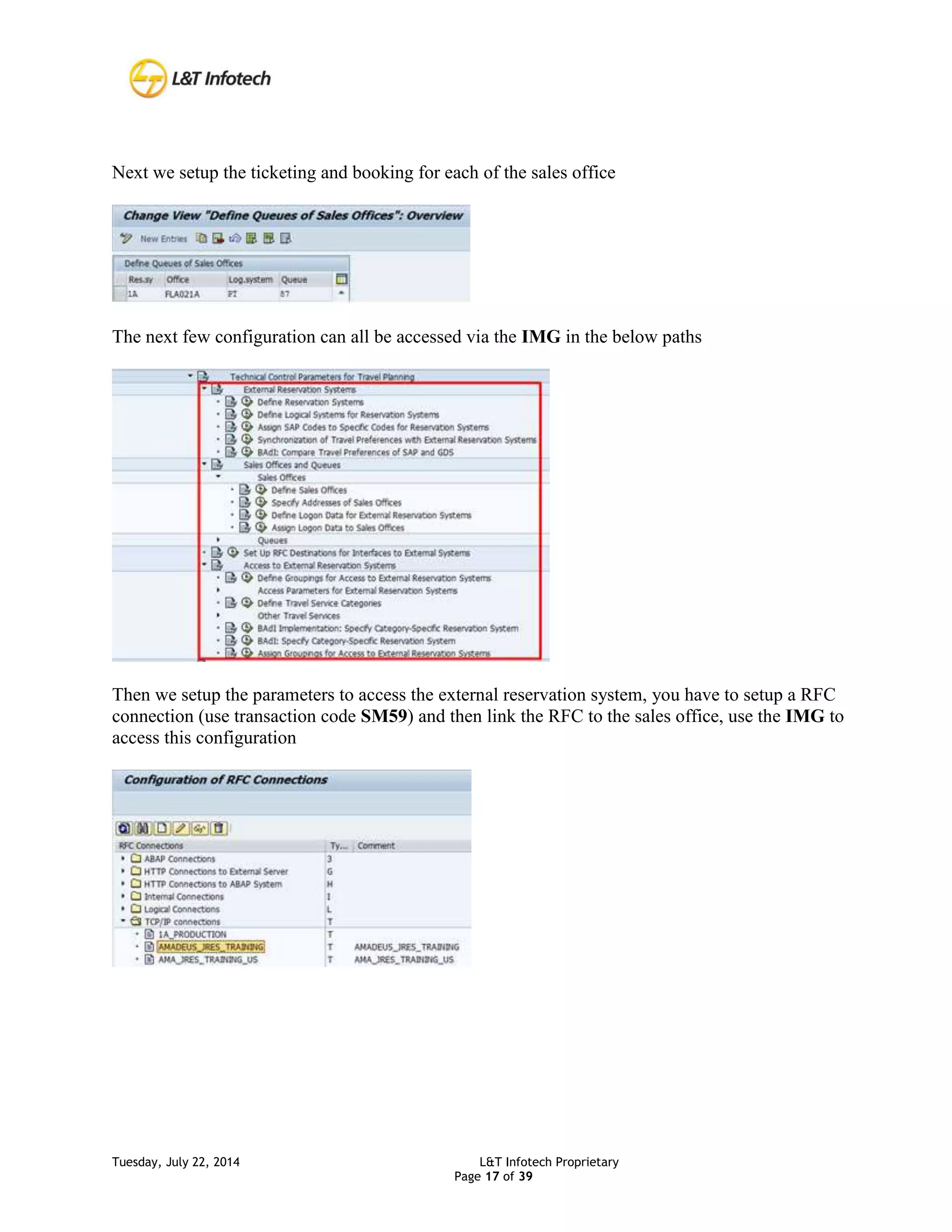 Tuesday, July 22, 2014 L&T Infotech Proprietary
Page 17 of 39
Next we setup the ticketing and booking for each of the sales office
The next few configuration can all be accessed via the IMG in the below paths
Then we setup the parameters to access the external reservation system, you have to setup a RFC
connection (use transaction code SM59) and then link the RFC to the sales office, use the IMG to
access this configuration
 