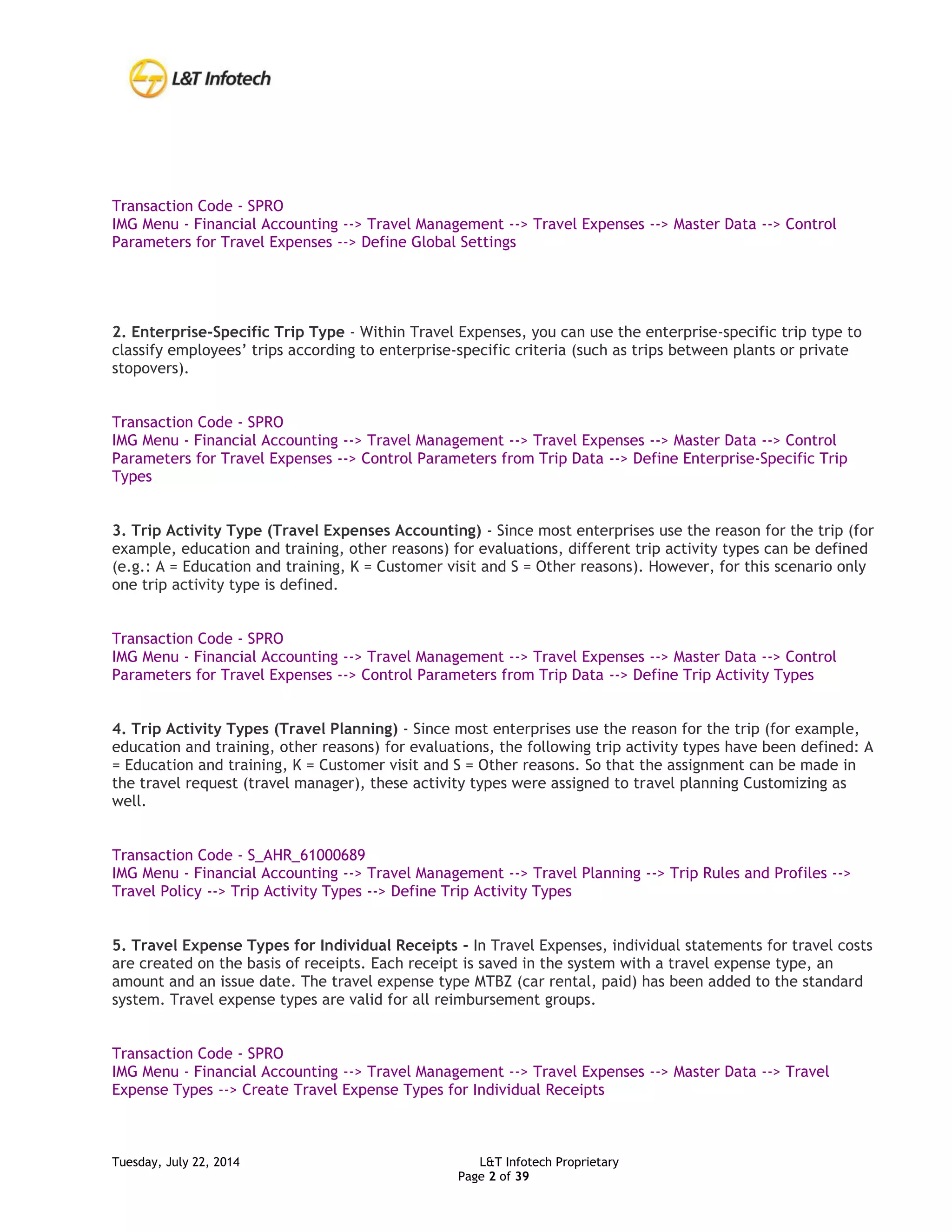 Tuesday, July 22, 2014 L&T Infotech Proprietary
Page 2 of 39
Transaction Code - SPRO
IMG Menu - Financial Accounting --> Travel Management --> Travel Expenses --> Master Data --> Control
Parameters for Travel Expenses --> Define Global Settings
2. Enterprise-Specific Trip Type - Within Travel Expenses, you can use the enterprise-specific trip type to
classify employees’ trips according to enterprise-specific criteria (such as trips between plants or private
stopovers).
Transaction Code - SPRO
IMG Menu - Financial Accounting --> Travel Management --> Travel Expenses --> Master Data --> Control
Parameters for Travel Expenses --> Control Parameters from Trip Data --> Define Enterprise-Specific Trip
Types
3. Trip Activity Type (Travel Expenses Accounting) - Since most enterprises use the reason for the trip (for
example, education and training, other reasons) for evaluations, different trip activity types can be defined
(e.g.: A = Education and training, K = Customer visit and S = Other reasons). However, for this scenario only
one trip activity type is defined.
Transaction Code - SPRO
IMG Menu - Financial Accounting --> Travel Management --> Travel Expenses --> Master Data --> Control
Parameters for Travel Expenses --> Control Parameters from Trip Data --> Define Trip Activity Types
4. Trip Activity Types (Travel Planning) - Since most enterprises use the reason for the trip (for example,
education and training, other reasons) for evaluations, the following trip activity types have been defined: A
= Education and training, K = Customer visit and S = Other reasons. So that the assignment can be made in
the travel request (travel manager), these activity types were assigned to travel planning Customizing as
well.
Transaction Code - S_AHR_61000689
IMG Menu - Financial Accounting --> Travel Management --> Travel Planning --> Trip Rules and Profiles -->
Travel Policy --> Trip Activity Types --> Define Trip Activity Types
5. Travel Expense Types for Individual Receipts - In Travel Expenses, individual statements for travel costs
are created on the basis of receipts. Each receipt is saved in the system with a travel expense type, an
amount and an issue date. The travel expense type MTBZ (car rental, paid) has been added to the standard
system. Travel expense types are valid for all reimbursement groups.
Transaction Code - SPRO
IMG Menu - Financial Accounting --> Travel Management --> Travel Expenses --> Master Data --> Travel
Expense Types --> Create Travel Expense Types for Individual Receipts
 