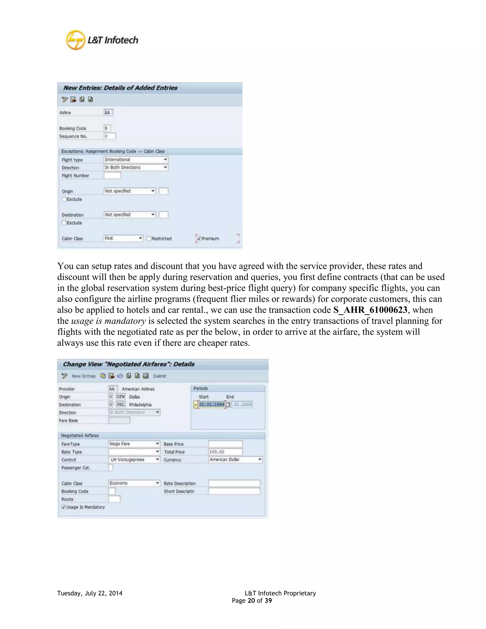 Tuesday, July 22, 2014 L&T Infotech Proprietary
Page 20 of 39
You can setup rates and discount that you have agreed with the service provider, these rates and
discount will then be apply during reservation and queries, you first define contracts (that can be used
in the global reservation system during best-price flight query) for company specific flights, you can
also configure the airline programs (frequent flier miles or rewards) for corporate customers, this can
also be applied to hotels and car rental., we can use the transaction code S_AHR_61000623, when
the usage is mandatory is selected the system searches in the entry transactions of travel planning for
flights with the negotiated rate as per the below, in order to arrive at the airfare, the system will
always use this rate even if there are cheaper rates.
 