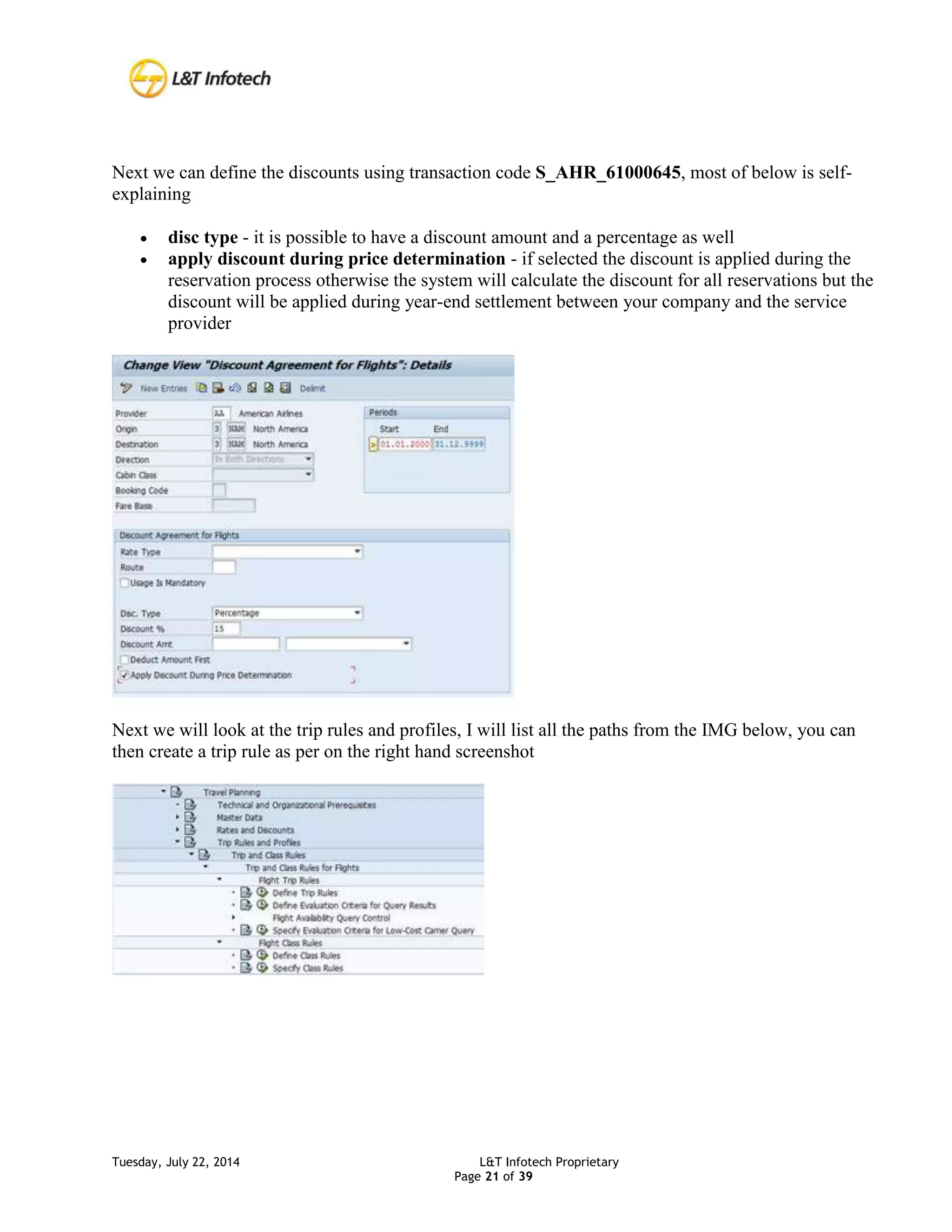 Tuesday, July 22, 2014 L&T Infotech Proprietary
Page 21 of 39
Next we can define the discounts using transaction code S_AHR_61000645, most of below is self-
explaining
 disc type - it is possible to have a discount amount and a percentage as well
 apply discount during price determination - if selected the discount is applied during the
reservation process otherwise the system will calculate the discount for all reservations but the
discount will be applied during year-end settlement between your company and the service
provider
Next we will look at the trip rules and profiles, I will list all the paths from the IMG below, you can
then create a trip rule as per on the right hand screenshot
 