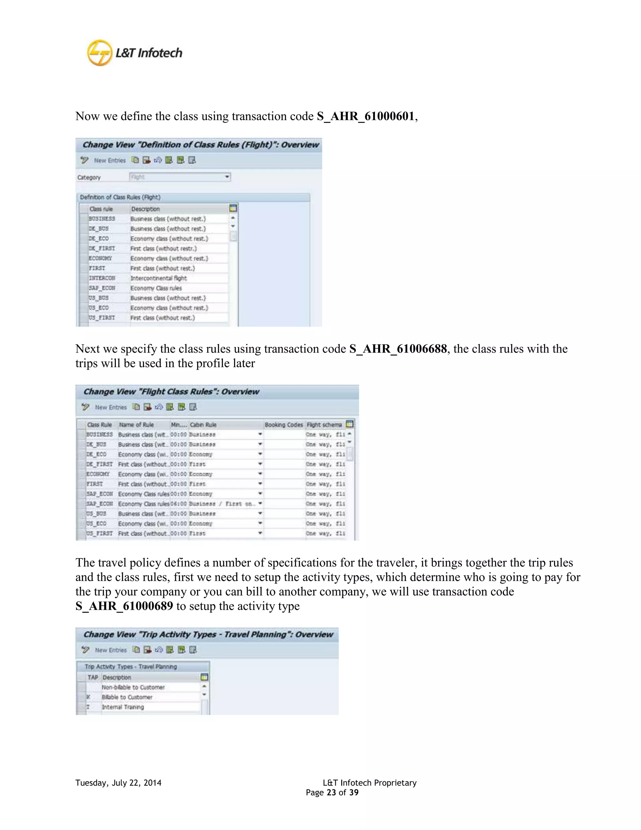 Tuesday, July 22, 2014 L&T Infotech Proprietary
Page 23 of 39
Now we define the class using transaction code S_AHR_61000601,
Next we specify the class rules using transaction code S_AHR_61006688, the class rules with the
trips will be used in the profile later
The travel policy defines a number of specifications for the traveler, it brings together the trip rules
and the class rules, first we need to setup the activity types, which determine who is going to pay for
the trip your company or you can bill to another company, we will use transaction code
S_AHR_61000689 to setup the activity type
 