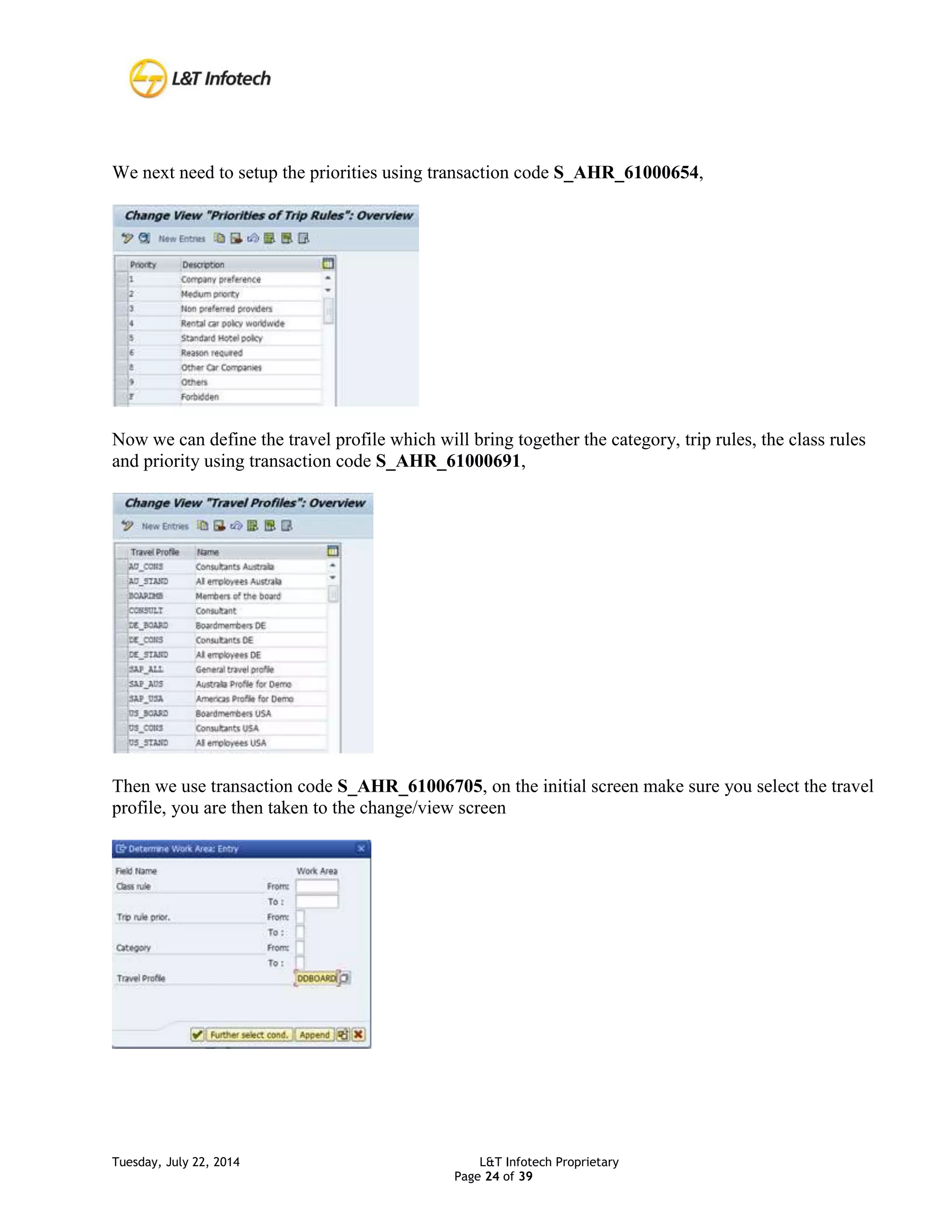Tuesday, July 22, 2014 L&T Infotech Proprietary
Page 24 of 39
We next need to setup the priorities using transaction code S_AHR_61000654,
Now we can define the travel profile which will bring together the category, trip rules, the class rules
and priority using transaction code S_AHR_61000691,
Then we use transaction code S_AHR_61006705, on the initial screen make sure you select the travel
profile, you are then taken to the change/view screen
 