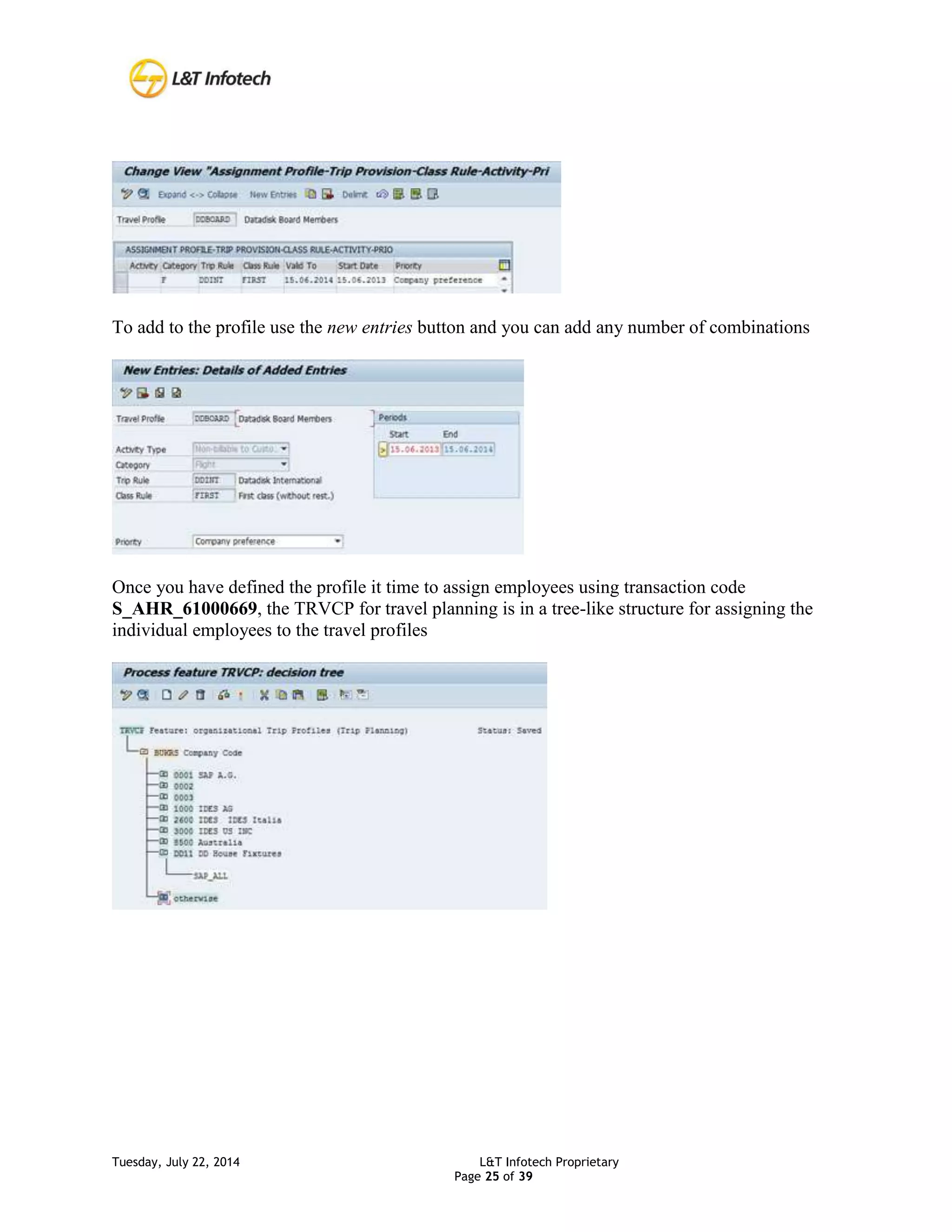 Tuesday, July 22, 2014 L&T Infotech Proprietary
Page 25 of 39
To add to the profile use the new entries button and you can add any number of combinations
Once you have defined the profile it time to assign employees using transaction code
S_AHR_61000669, the TRVCP for travel planning is in a tree-like structure for assigning the
individual employees to the travel profiles
 