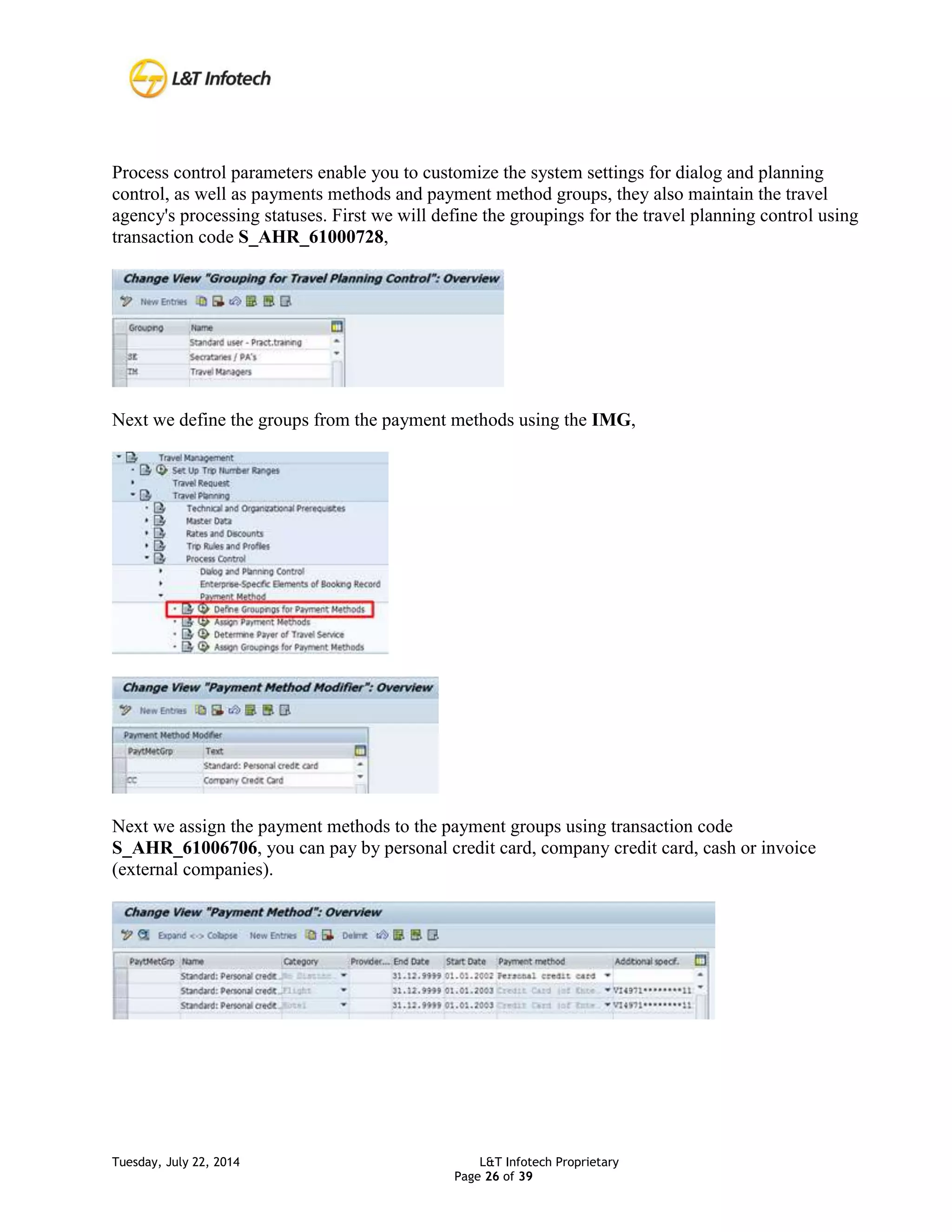 Tuesday, July 22, 2014 L&T Infotech Proprietary
Page 26 of 39
Process control parameters enable you to customize the system settings for dialog and planning
control, as well as payments methods and payment method groups, they also maintain the travel
agency's processing statuses. First we will define the groupings for the travel planning control using
transaction code S_AHR_61000728,
Next we define the groups from the payment methods using the IMG,
Next we assign the payment methods to the payment groups using transaction code
S_AHR_61006706, you can pay by personal credit card, company credit card, cash or invoice
(external companies).
 