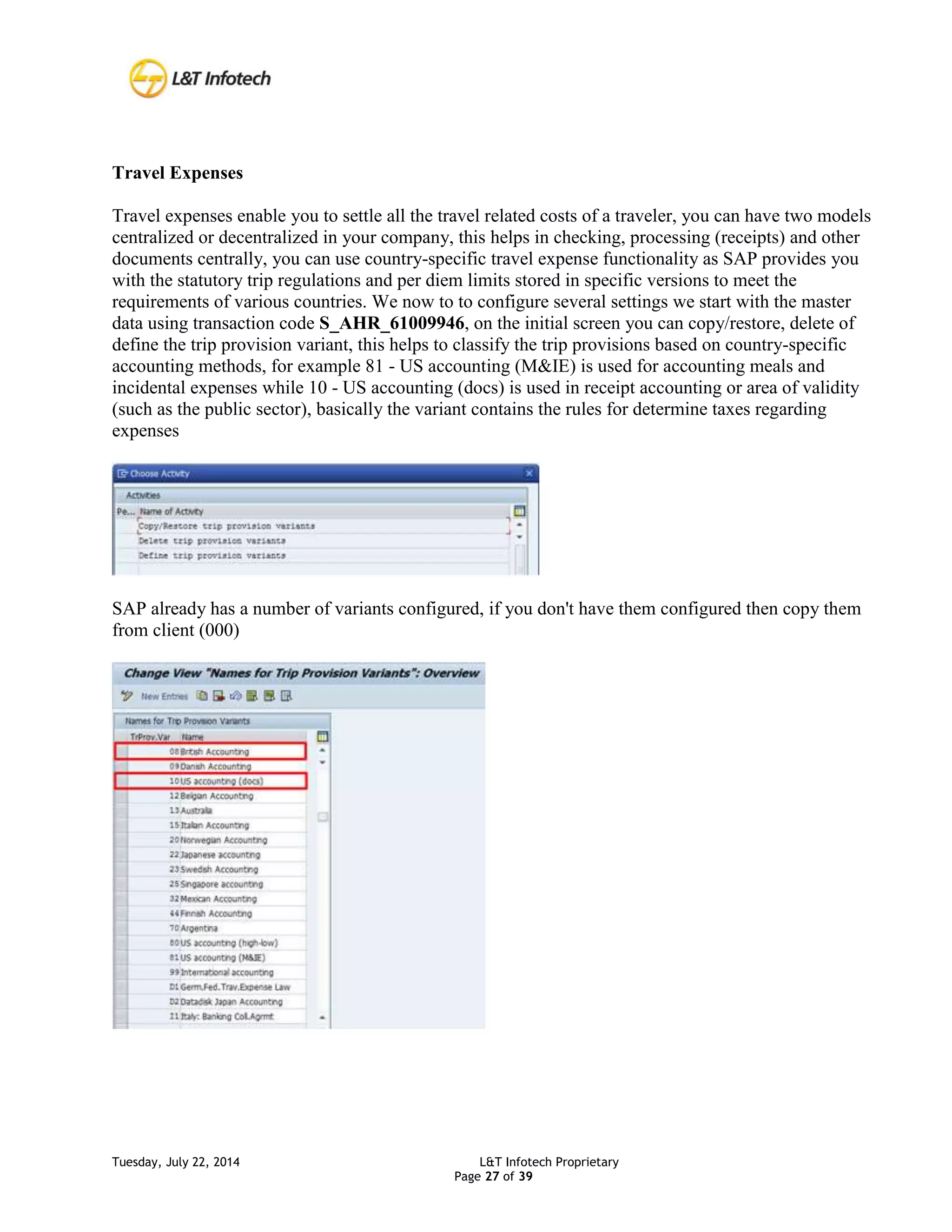 Tuesday, July 22, 2014 L&T Infotech Proprietary
Page 27 of 39
Travel Expenses
Travel expenses enable you to settle all the travel related costs of a traveler, you can have two models
centralized or decentralized in your company, this helps in checking, processing (receipts) and other
documents centrally, you can use country-specific travel expense functionality as SAP provides you
with the statutory trip regulations and per diem limits stored in specific versions to meet the
requirements of various countries. We now to to configure several settings we start with the master
data using transaction code S_AHR_61009946, on the initial screen you can copy/restore, delete of
define the trip provision variant, this helps to classify the trip provisions based on country-specific
accounting methods, for example 81 - US accounting (M&IE) is used for accounting meals and
incidental expenses while 10 - US accounting (docs) is used in receipt accounting or area of validity
(such as the public sector), basically the variant contains the rules for determine taxes regarding
expenses
SAP already has a number of variants configured, if you don't have them configured then copy them
from client (000)
 