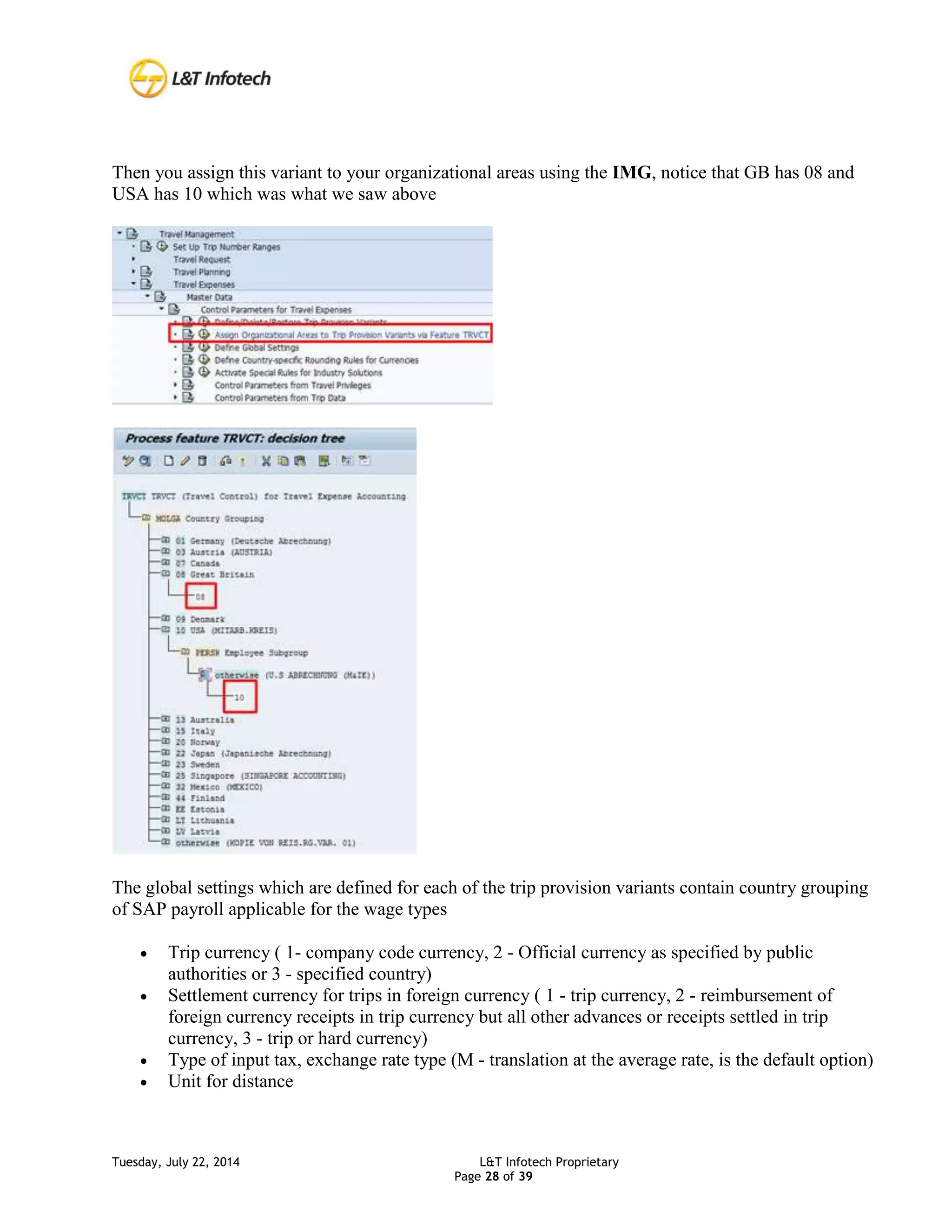 Tuesday, July 22, 2014 L&T Infotech Proprietary
Page 28 of 39
Then you assign this variant to your organizational areas using the IMG, notice that GB has 08 and
USA has 10 which was what we saw above
The global settings which are defined for each of the trip provision variants contain country grouping
of SAP payroll applicable for the wage types
 Trip currency ( 1- company code currency, 2 - Official currency as specified by public
authorities or 3 - specified country)
 Settlement currency for trips in foreign currency ( 1 - trip currency, 2 - reimbursement of
foreign currency receipts in trip currency but all other advances or receipts settled in trip
currency, 3 - trip or hard currency)
 Type of input tax, exchange rate type (M - translation at the average rate, is the default option)
 Unit for distance
 