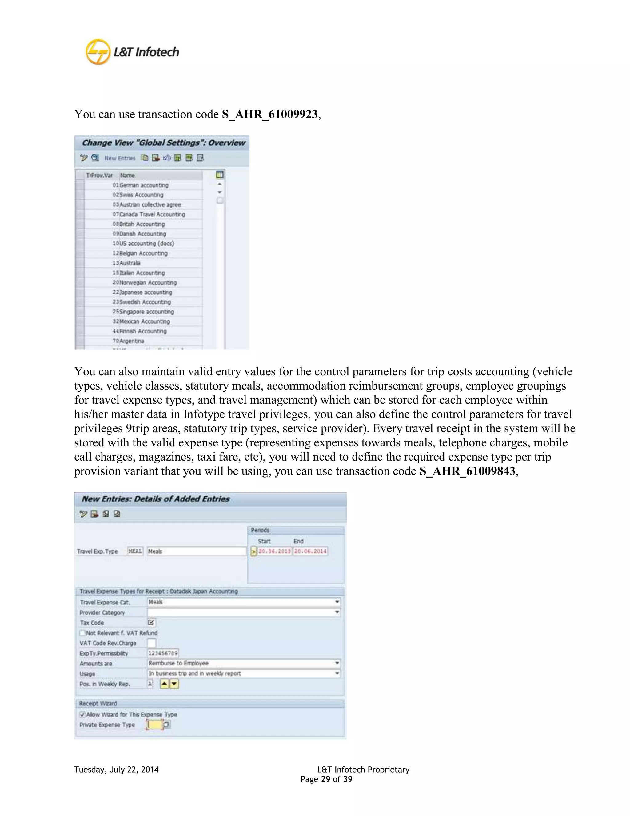 Tuesday, July 22, 2014 L&T Infotech Proprietary
Page 29 of 39
You can use transaction code S_AHR_61009923,
You can also maintain valid entry values for the control parameters for trip costs accounting (vehicle
types, vehicle classes, statutory meals, accommodation reimbursement groups, employee groupings
for travel expense types, and travel management) which can be stored for each employee within
his/her master data in Infotype travel privileges, you can also define the control parameters for travel
privileges 9trip areas, statutory trip types, service provider). Every travel receipt in the system will be
stored with the valid expense type (representing expenses towards meals, telephone charges, mobile
call charges, magazines, taxi fare, etc), you will need to define the required expense type per trip
provision variant that you will be using, you can use transaction code S_AHR_61009843,
 