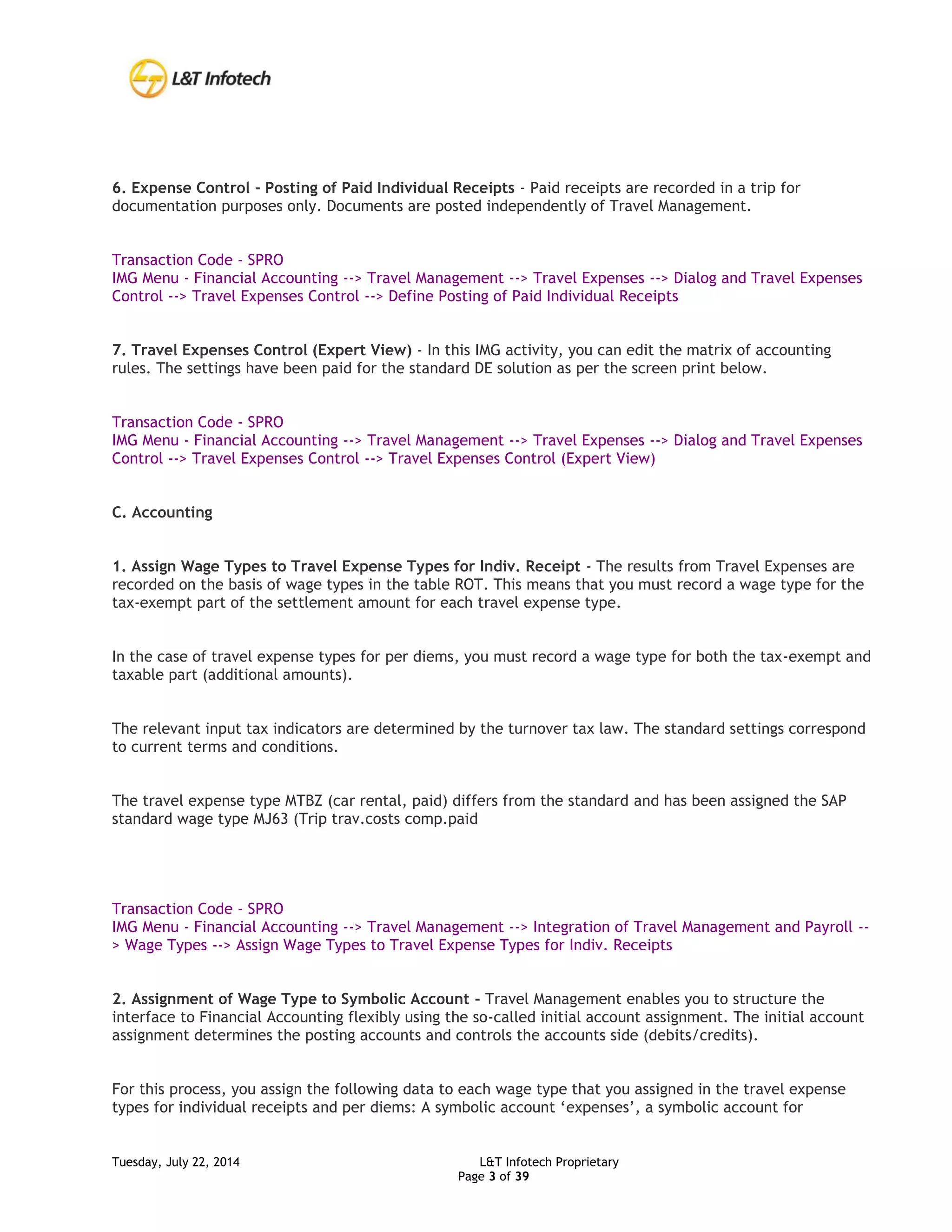 Tuesday, July 22, 2014 L&T Infotech Proprietary
Page 3 of 39
6. Expense Control - Posting of Paid Individual Receipts - Paid receipts are recorded in a trip for
documentation purposes only. Documents are posted independently of Travel Management.
Transaction Code - SPRO
IMG Menu - Financial Accounting --> Travel Management --> Travel Expenses --> Dialog and Travel Expenses
Control --> Travel Expenses Control --> Define Posting of Paid Individual Receipts
7. Travel Expenses Control (Expert View) - In this IMG activity, you can edit the matrix of accounting
rules. The settings have been paid for the standard DE solution as per the screen print below.
Transaction Code - SPRO
IMG Menu - Financial Accounting --> Travel Management --> Travel Expenses --> Dialog and Travel Expenses
Control --> Travel Expenses Control --> Travel Expenses Control (Expert View)
C. Accounting
1. Assign Wage Types to Travel Expense Types for Indiv. Receipt - The results from Travel Expenses are
recorded on the basis of wage types in the table ROT. This means that you must record a wage type for the
tax-exempt part of the settlement amount for each travel expense type.
In the case of travel expense types for per diems, you must record a wage type for both the tax-exempt and
taxable part (additional amounts).
The relevant input tax indicators are determined by the turnover tax law. The standard settings correspond
to current terms and conditions.
The travel expense type MTBZ (car rental, paid) differs from the standard and has been assigned the SAP
standard wage type MJ63 (Trip trav.costs comp.paid
Transaction Code - SPRO
IMG Menu - Financial Accounting --> Travel Management --> Integration of Travel Management and Payroll --
> Wage Types --> Assign Wage Types to Travel Expense Types for Indiv. Receipts
2. Assignment of Wage Type to Symbolic Account - Travel Management enables you to structure the
interface to Financial Accounting flexibly using the so-called initial account assignment. The initial account
assignment determines the posting accounts and controls the accounts side (debits/credits).
For this process, you assign the following data to each wage type that you assigned in the travel expense
types for individual receipts and per diems: A symbolic account ‘expenses’, a symbolic account for
 