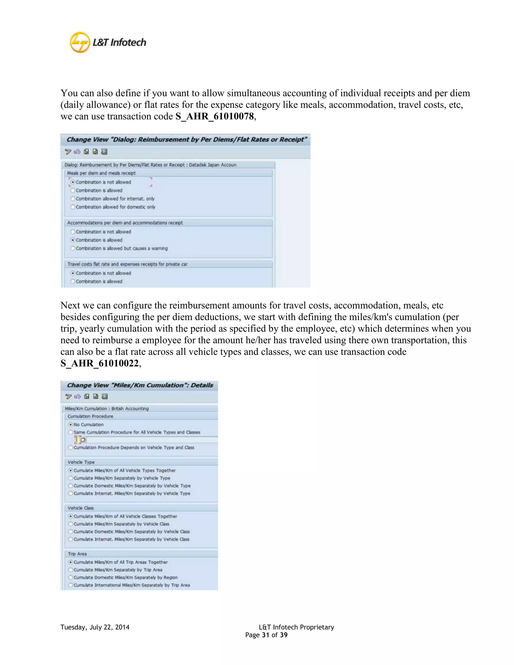 Tuesday, July 22, 2014 L&T Infotech Proprietary
Page 31 of 39
You can also define if you want to allow simultaneous accounting of individual receipts and per diem
(daily allowance) or flat rates for the expense category like meals, accommodation, travel costs, etc,
we can use transaction code S_AHR_61010078,
Next we can configure the reimbursement amounts for travel costs, accommodation, meals, etc
besides configuring the per diem deductions, we start with defining the miles/km's cumulation (per
trip, yearly cumulation with the period as specified by the employee, etc) which determines when you
need to reimburse a employee for the amount he/her has traveled using there own transportation, this
can also be a flat rate across all vehicle types and classes, we can use transaction code
S_AHR_61010022,
 