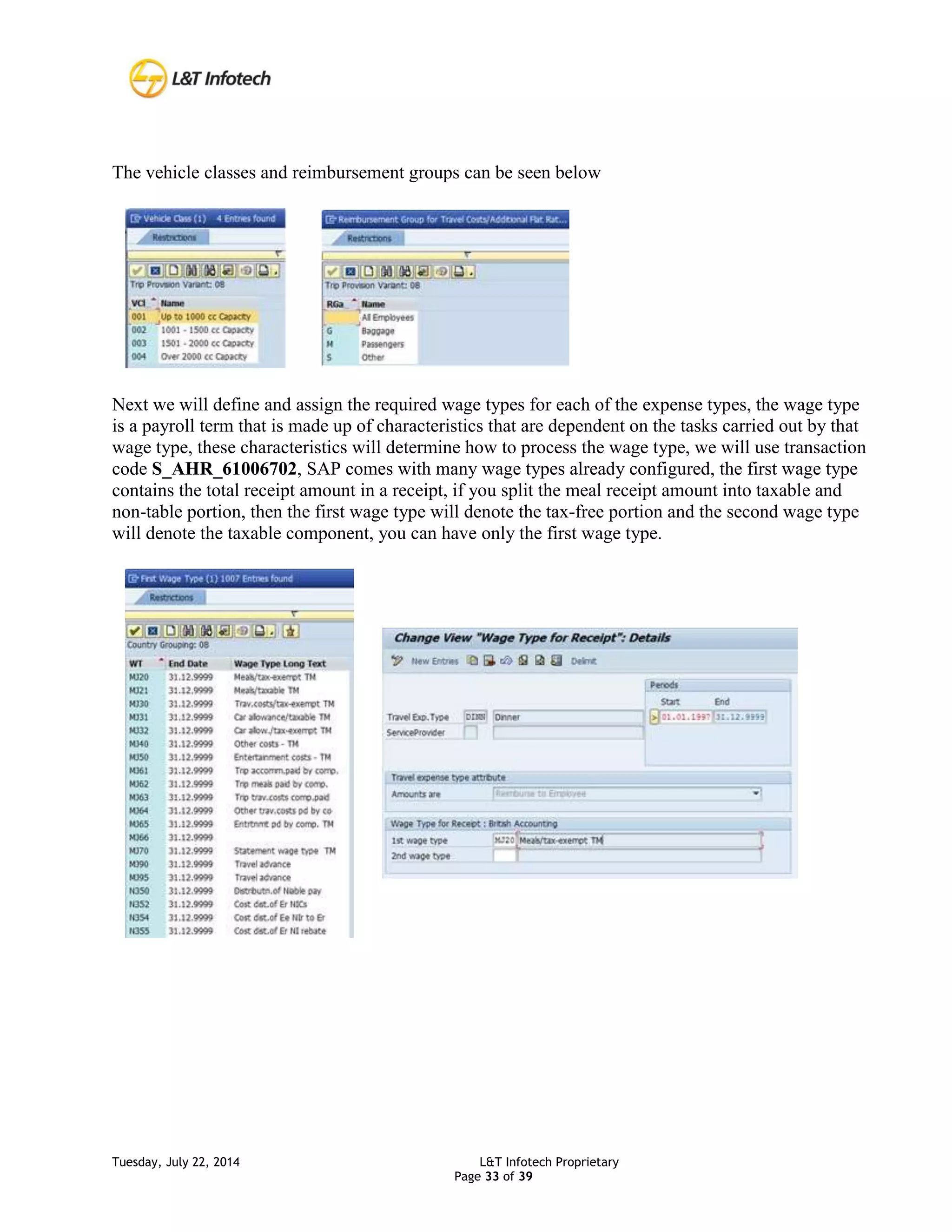 Tuesday, July 22, 2014 L&T Infotech Proprietary
Page 33 of 39
The vehicle classes and reimbursement groups can be seen below
Next we will define and assign the required wage types for each of the expense types, the wage type
is a payroll term that is made up of characteristics that are dependent on the tasks carried out by that
wage type, these characteristics will determine how to process the wage type, we will use transaction
code S_AHR_61006702, SAP comes with many wage types already configured, the first wage type
contains the total receipt amount in a receipt, if you split the meal receipt amount into taxable and
non-table portion, then the first wage type will denote the tax-free portion and the second wage type
will denote the taxable component, you can have only the first wage type.
 