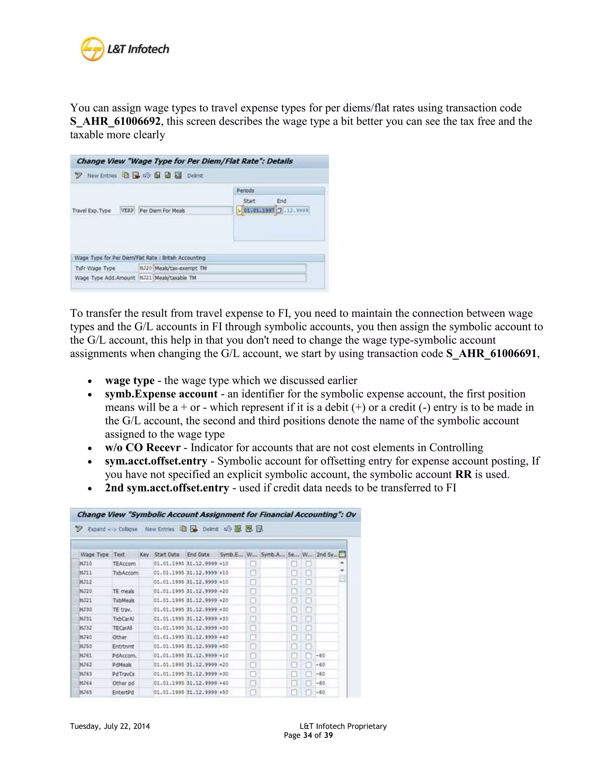 Tuesday, July 22, 2014 L&T Infotech Proprietary
Page 34 of 39
You can assign wage types to travel expense types for per diems/flat rates using transaction code
S_AHR_61006692, this screen describes the wage type a bit better you can see the tax free and the
taxable more clearly
To transfer the result from travel expense to FI, you need to maintain the connection between wage
types and the G/L accounts in FI through symbolic accounts, you then assign the symbolic account to
the G/L account, this help in that you don't need to change the wage type-symbolic account
assignments when changing the G/L account, we start by using transaction code S_AHR_61006691,
 wage type - the wage type which we discussed earlier
 symb.Expense account - an identifier for the symbolic expense account, the first position
means will be a + or - which represent if it is a debit (+) or a credit (-) entry is to be made in
the G/L account, the second and third positions denote the name of the symbolic account
assigned to the wage type
 w/o CO Recevr - Indicator for accounts that are not cost elements in Controlling
 sym.acct.offset.entry - Symbolic account for offsetting entry for expense account posting, If
you have not specified an explicit symbolic account, the symbolic account RR is used.
 2nd sym.acct.offset.entry - used if credit data needs to be transferred to FI
 