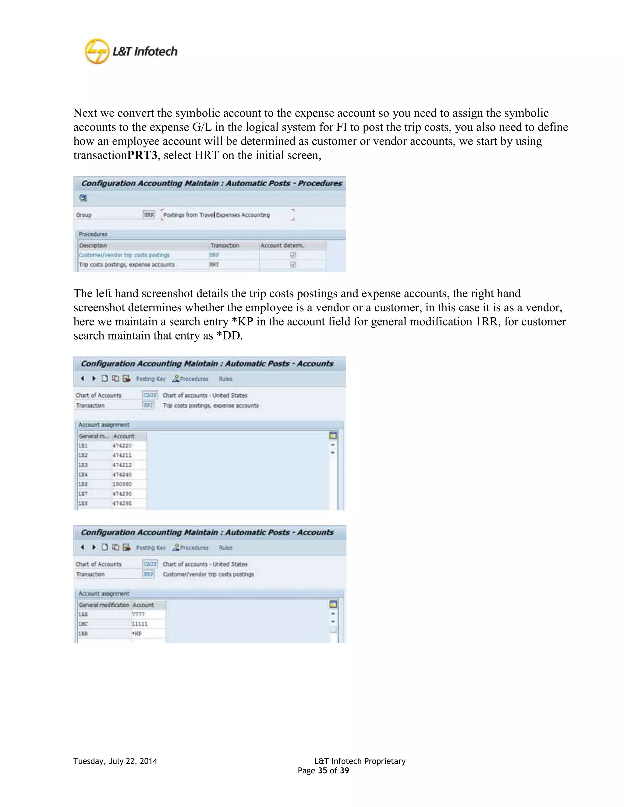 Tuesday, July 22, 2014 L&T Infotech Proprietary
Page 35 of 39
Next we convert the symbolic account to the expense account so you need to assign the symbolic
accounts to the expense G/L in the logical system for FI to post the trip costs, you also need to define
how an employee account will be determined as customer or vendor accounts, we start by using
transactionPRT3, select HRT on the initial screen,
The left hand screenshot details the trip costs postings and expense accounts, the right hand
screenshot determines whether the employee is a vendor or a customer, in this case it is as a vendor,
here we maintain a search entry *KP in the account field for general modification 1RR, for customer
search maintain that entry as *DD.
 