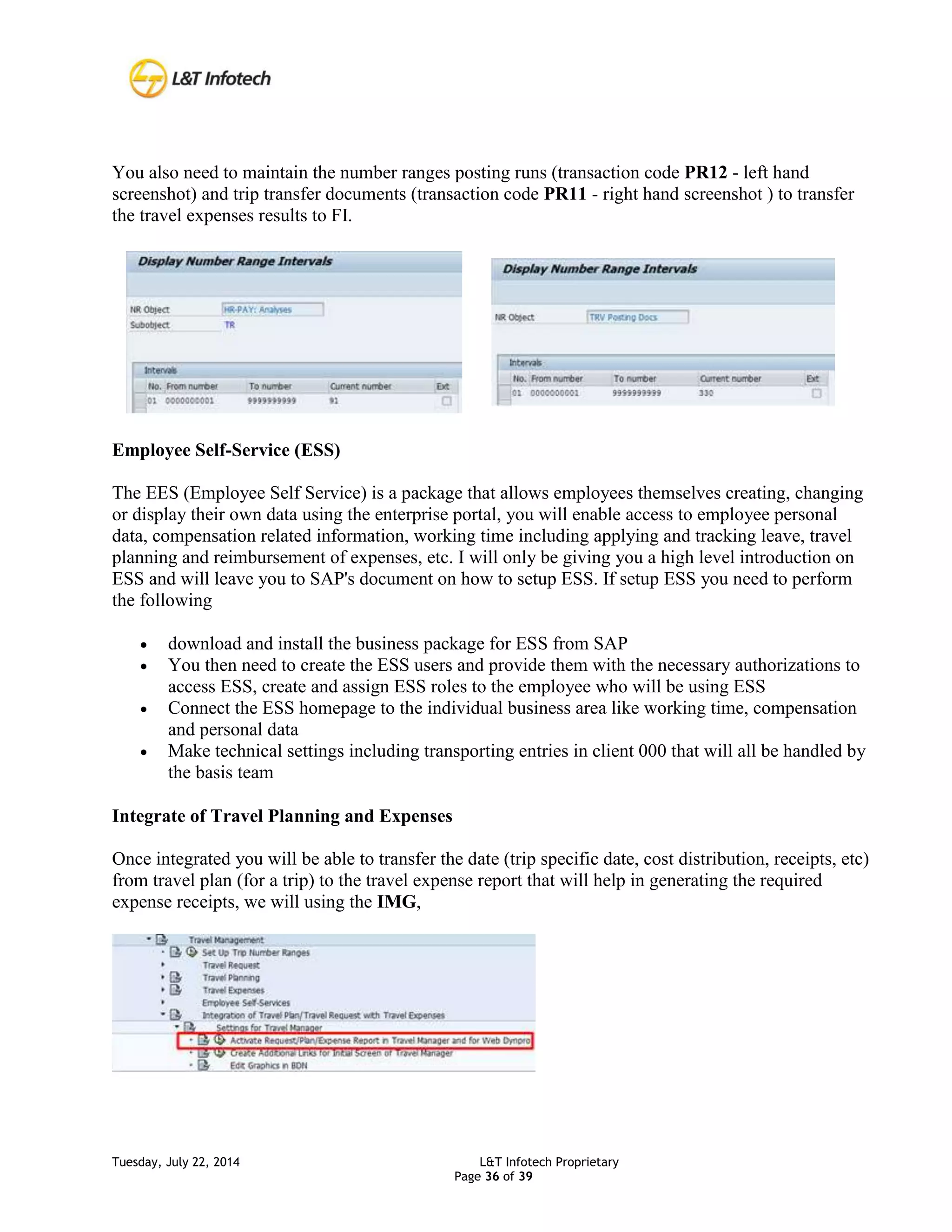 Tuesday, July 22, 2014 L&T Infotech Proprietary
Page 36 of 39
You also need to maintain the number ranges posting runs (transaction code PR12 - left hand
screenshot) and trip transfer documents (transaction code PR11 - right hand screenshot ) to transfer
the travel expenses results to FI.
Employee Self-Service (ESS)
The EES (Employee Self Service) is a package that allows employees themselves creating, changing
or display their own data using the enterprise portal, you will enable access to employee personal
data, compensation related information, working time including applying and tracking leave, travel
planning and reimbursement of expenses, etc. I will only be giving you a high level introduction on
ESS and will leave you to SAP's document on how to setup ESS. If setup ESS you need to perform
the following
 download and install the business package for ESS from SAP
 You then need to create the ESS users and provide them with the necessary authorizations to
access ESS, create and assign ESS roles to the employee who will be using ESS
 Connect the ESS homepage to the individual business area like working time, compensation
and personal data
 Make technical settings including transporting entries in client 000 that will all be handled by
the basis team
Integrate of Travel Planning and Expenses
Once integrated you will be able to transfer the date (trip specific date, cost distribution, receipts, etc)
from travel plan (for a trip) to the travel expense report that will help in generating the required
expense receipts, we will using the IMG,
 