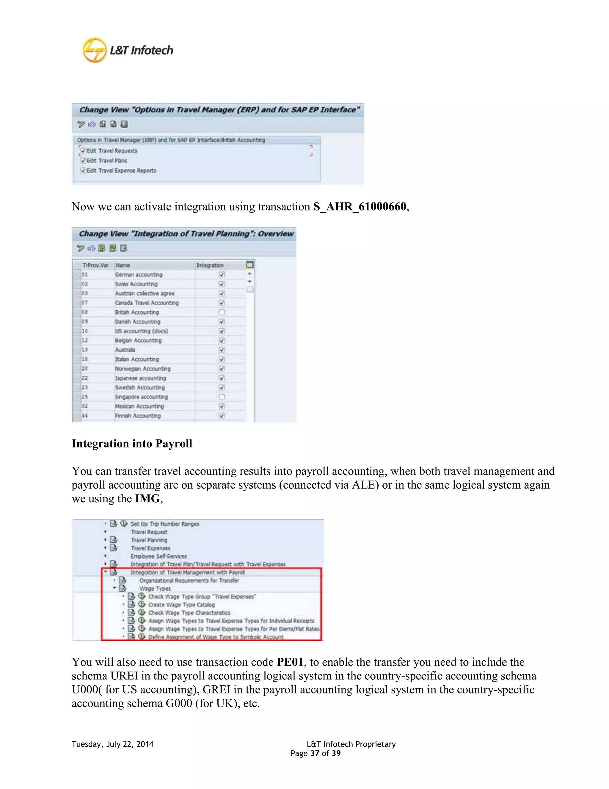 Tuesday, July 22, 2014 L&T Infotech Proprietary
Page 37 of 39
Now we can activate integration using transaction S_AHR_61000660,
Integration into Payroll
You can transfer travel accounting results into payroll accounting, when both travel management and
payroll accounting are on separate systems (connected via ALE) or in the same logical system again
we using the IMG,
You will also need to use transaction code PE01, to enable the transfer you need to include the
schema UREI in the payroll accounting logical system in the country-specific accounting schema
U000( for US accounting), GREI in the payroll accounting logical system in the country-specific
accounting schema G000 (for UK), etc.
 