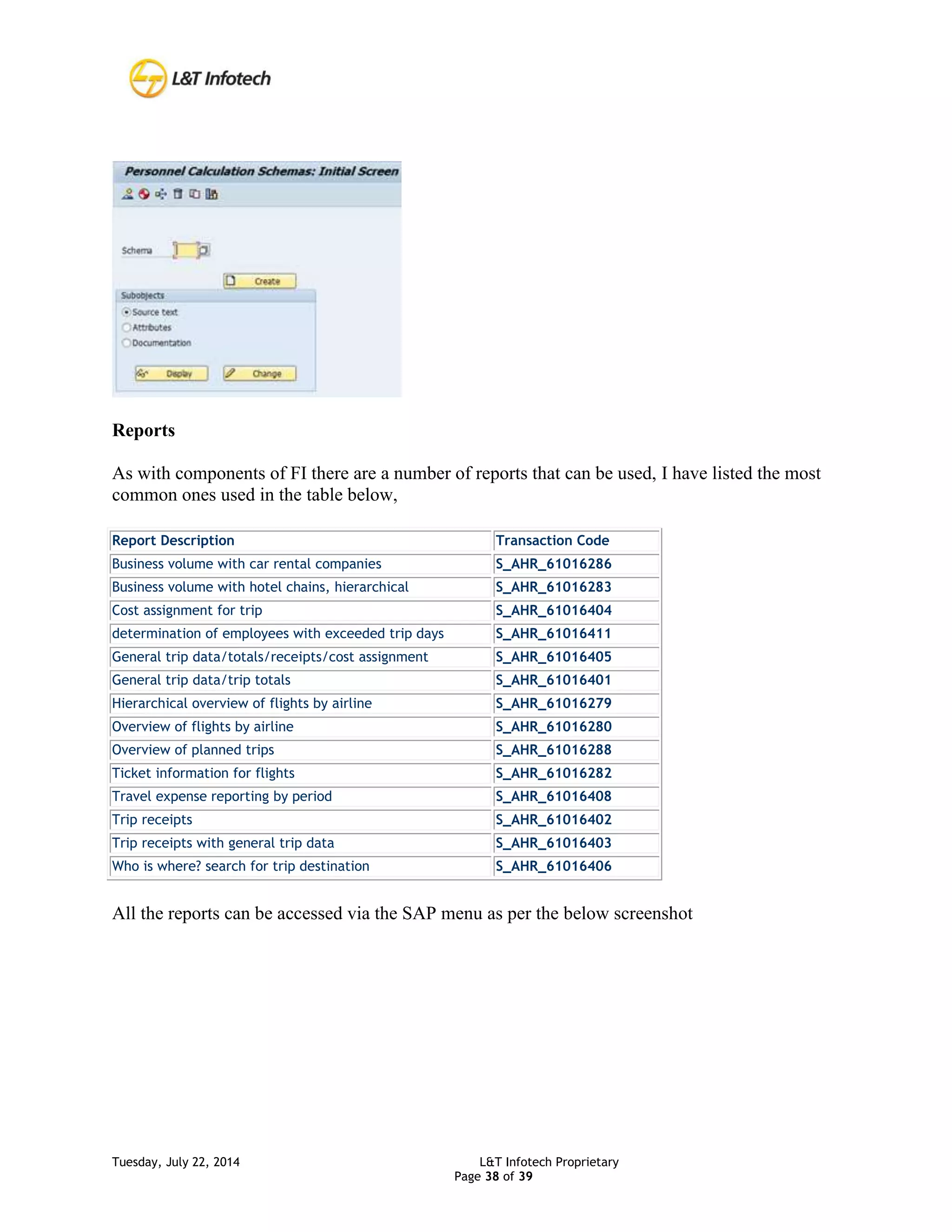 Tuesday, July 22, 2014 L&T Infotech Proprietary
Page 38 of 39
Reports
As with components of FI there are a number of reports that can be used, I have listed the most
common ones used in the table below,
Report Description Transaction Code
Business volume with car rental companies S_AHR_61016286
Business volume with hotel chains, hierarchical S_AHR_61016283
Cost assignment for trip S_AHR_61016404
determination of employees with exceeded trip days S_AHR_61016411
General trip data/totals/receipts/cost assignment S_AHR_61016405
General trip data/trip totals S_AHR_61016401
Hierarchical overview of flights by airline S_AHR_61016279
Overview of flights by airline S_AHR_61016280
Overview of planned trips S_AHR_61016288
Ticket information for flights S_AHR_61016282
Travel expense reporting by period S_AHR_61016408
Trip receipts S_AHR_61016402
Trip receipts with general trip data S_AHR_61016403
Who is where? search for trip destination S_AHR_61016406
All the reports can be accessed via the SAP menu as per the below screenshot
 