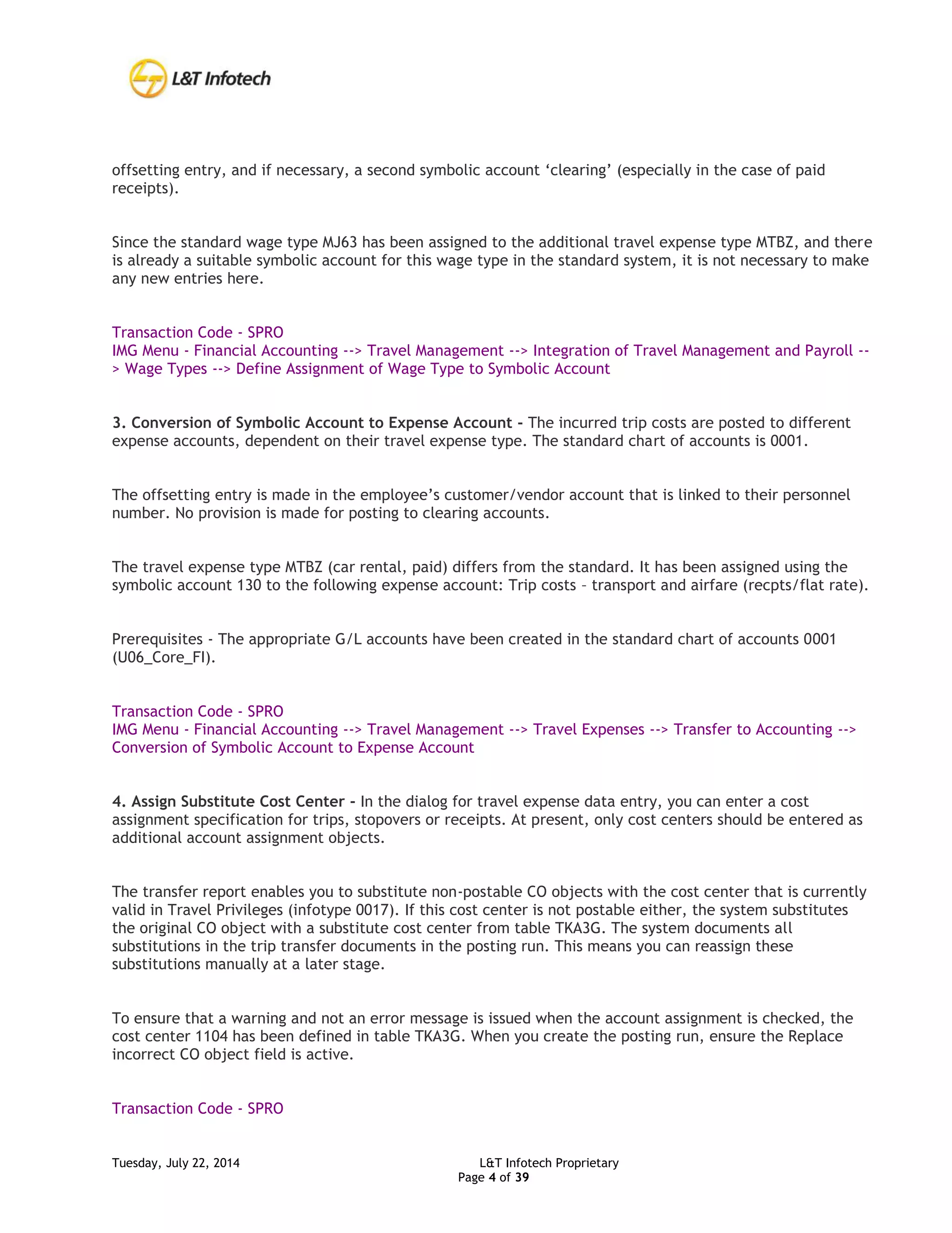 Tuesday, July 22, 2014 L&T Infotech Proprietary
Page 4 of 39
offsetting entry, and if necessary, a second symbolic account ‘clearing’ (especially in the case of paid
receipts).
Since the standard wage type MJ63 has been assigned to the additional travel expense type MTBZ, and there
is already a suitable symbolic account for this wage type in the standard system, it is not necessary to make
any new entries here.
Transaction Code - SPRO
IMG Menu - Financial Accounting --> Travel Management --> Integration of Travel Management and Payroll --
> Wage Types --> Define Assignment of Wage Type to Symbolic Account
3. Conversion of Symbolic Account to Expense Account - The incurred trip costs are posted to different
expense accounts, dependent on their travel expense type. The standard chart of accounts is 0001.
The offsetting entry is made in the employee’s customer/vendor account that is linked to their personnel
number. No provision is made for posting to clearing accounts.
The travel expense type MTBZ (car rental, paid) differs from the standard. It has been assigned using the
symbolic account 130 to the following expense account: Trip costs – transport and airfare (recpts/flat rate).
Prerequisites - The appropriate G/L accounts have been created in the standard chart of accounts 0001
(U06_Core_FI).
Transaction Code - SPRO
IMG Menu - Financial Accounting --> Travel Management --> Travel Expenses --> Transfer to Accounting -->
Conversion of Symbolic Account to Expense Account
4. Assign Substitute Cost Center - In the dialog for travel expense data entry, you can enter a cost
assignment specification for trips, stopovers or receipts. At present, only cost centers should be entered as
additional account assignment objects.
The transfer report enables you to substitute non-postable CO objects with the cost center that is currently
valid in Travel Privileges (infotype 0017). If this cost center is not postable either, the system substitutes
the original CO object with a substitute cost center from table TKA3G. The system documents all
substitutions in the trip transfer documents in the posting run. This means you can reassign these
substitutions manually at a later stage.
To ensure that a warning and not an error message is issued when the account assignment is checked, the
cost center 1104 has been defined in table TKA3G. When you create the posting run, ensure the Replace
incorrect CO object field is active.
Transaction Code - SPRO
 