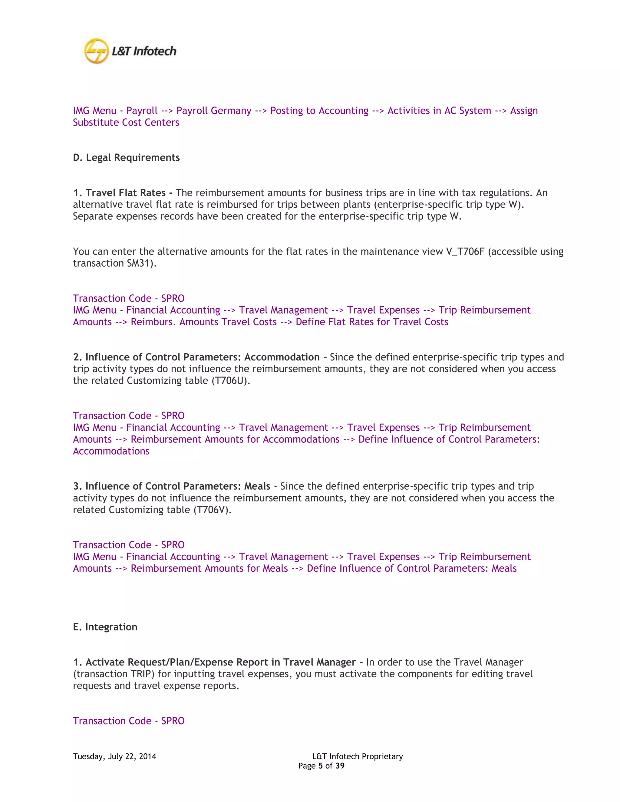 Tuesday, July 22, 2014 L&T Infotech Proprietary
Page 5 of 39
IMG Menu - Payroll --> Payroll Germany --> Posting to Accounting --> Activities in AC System --> Assign
Substitute Cost Centers
D. Legal Requirements
1. Travel Flat Rates - The reimbursement amounts for business trips are in line with tax regulations. An
alternative travel flat rate is reimbursed for trips between plants (enterprise-specific trip type W).
Separate expenses records have been created for the enterprise-specific trip type W.
You can enter the alternative amounts for the flat rates in the maintenance view V_T706F (accessible using
transaction SM31).
Transaction Code - SPRO
IMG Menu - Financial Accounting --> Travel Management --> Travel Expenses --> Trip Reimbursement
Amounts --> Reimburs. Amounts Travel Costs --> Define Flat Rates for Travel Costs
2. Influence of Control Parameters: Accommodation - Since the defined enterprise-specific trip types and
trip activity types do not influence the reimbursement amounts, they are not considered when you access
the related Customizing table (T706U).
Transaction Code - SPRO
IMG Menu - Financial Accounting --> Travel Management --> Travel Expenses --> Trip Reimbursement
Amounts --> Reimbursement Amounts for Accommodations --> Define Influence of Control Parameters:
Accommodations
3. Influence of Control Parameters: Meals - Since the defined enterprise-specific trip types and trip
activity types do not influence the reimbursement amounts, they are not considered when you access the
related Customizing table (T706V).
Transaction Code - SPRO
IMG Menu - Financial Accounting --> Travel Management --> Travel Expenses --> Trip Reimbursement
Amounts --> Reimbursement Amounts for Meals --> Define Influence of Control Parameters: Meals
E. Integration
1. Activate Request/Plan/Expense Report in Travel Manager - In order to use the Travel Manager
(transaction TRIP) for inputting travel expenses, you must activate the components for editing travel
requests and travel expense reports.
Transaction Code - SPRO
 
