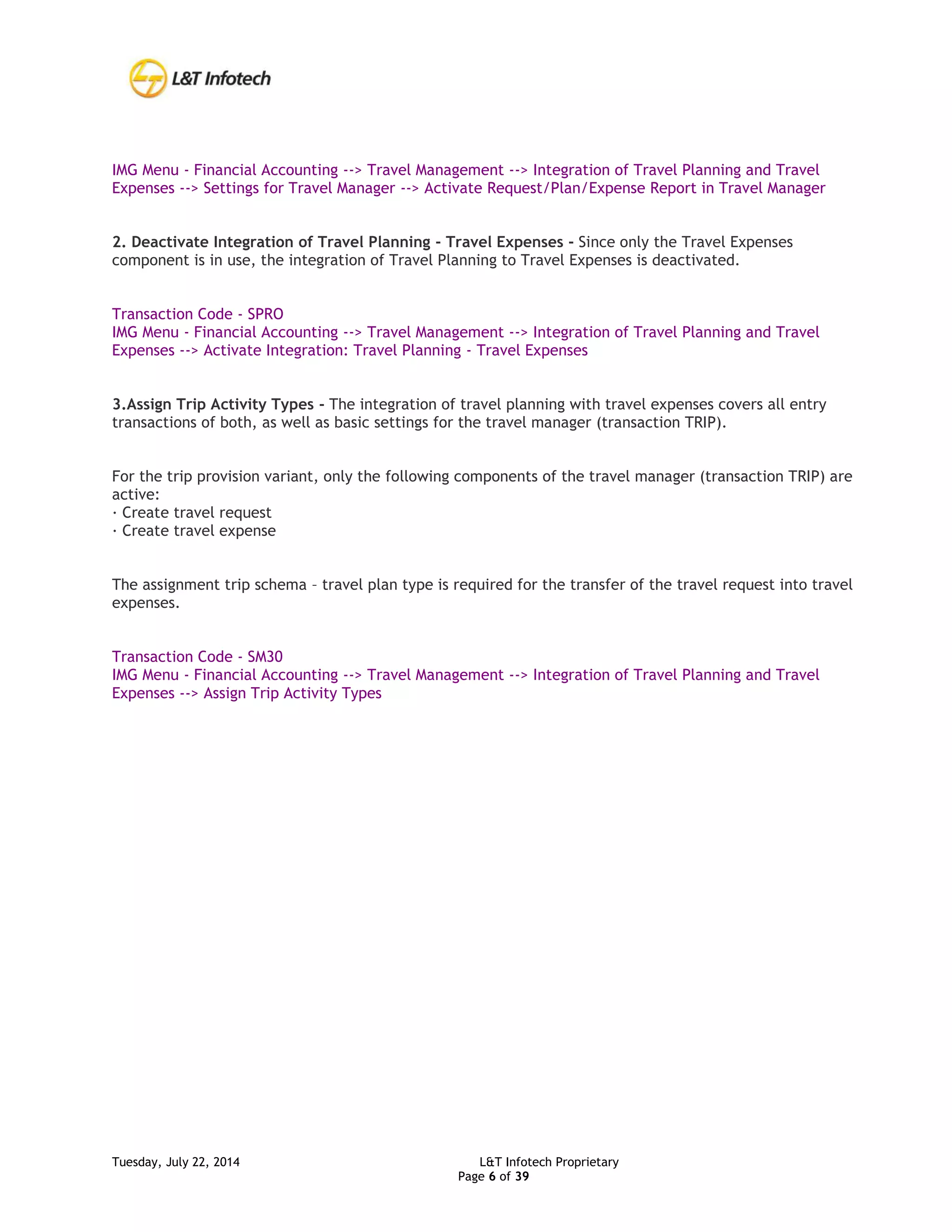 Tuesday, July 22, 2014 L&T Infotech Proprietary
Page 6 of 39
IMG Menu - Financial Accounting --> Travel Management --> Integration of Travel Planning and Travel
Expenses --> Settings for Travel Manager --> Activate Request/Plan/Expense Report in Travel Manager
2. Deactivate Integration of Travel Planning - Travel Expenses - Since only the Travel Expenses
component is in use, the integration of Travel Planning to Travel Expenses is deactivated.
Transaction Code - SPRO
IMG Menu - Financial Accounting --> Travel Management --> Integration of Travel Planning and Travel
Expenses --> Activate Integration: Travel Planning - Travel Expenses
3.Assign Trip Activity Types - The integration of travel planning with travel expenses covers all entry
transactions of both, as well as basic settings for the travel manager (transaction TRIP).
For the trip provision variant, only the following components of the travel manager (transaction TRIP) are
active:
· Create travel request
· Create travel expense
The assignment trip schema – travel plan type is required for the transfer of the travel request into travel
expenses.
Transaction Code - SM30
IMG Menu - Financial Accounting --> Travel Management --> Integration of Travel Planning and Travel
Expenses --> Assign Trip Activity Types
 