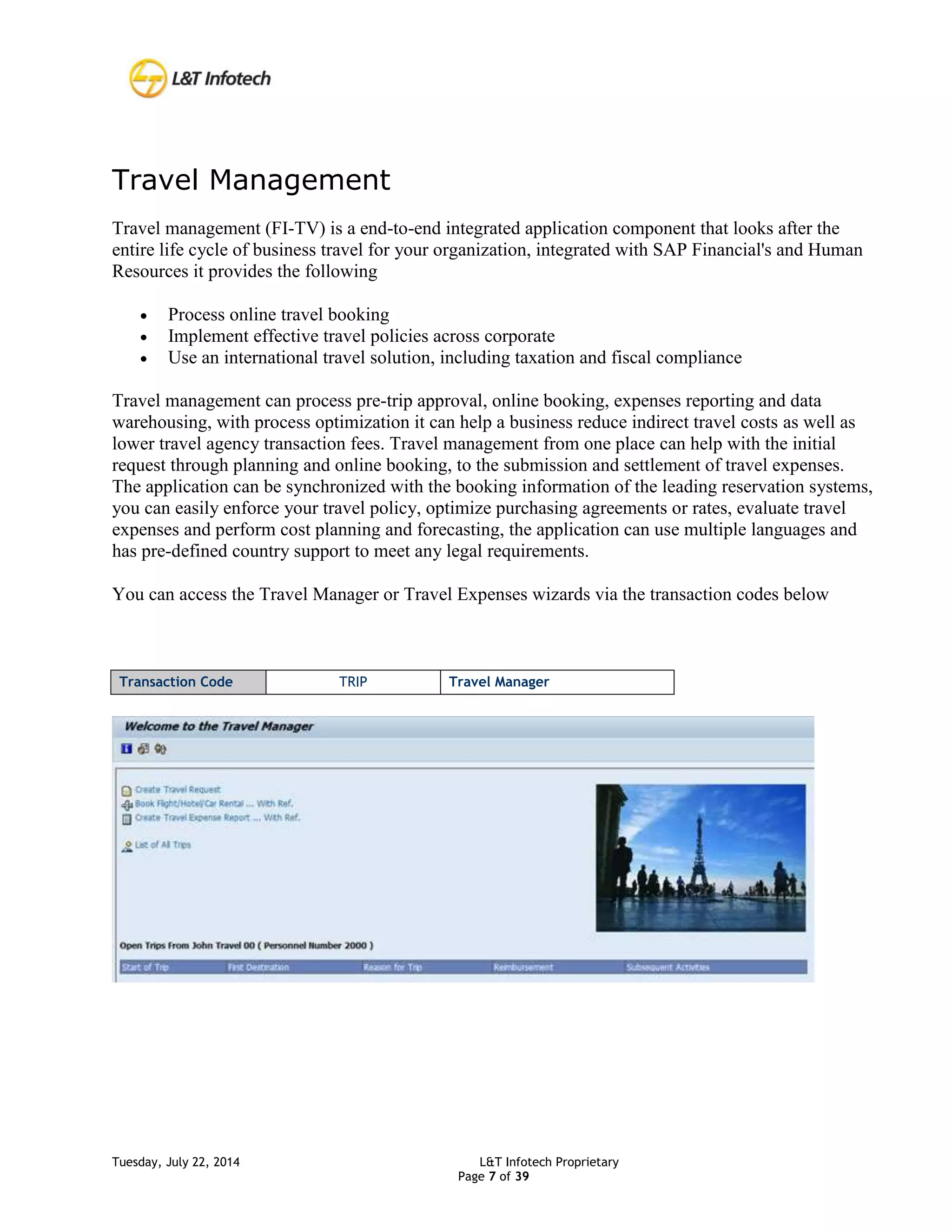 Tuesday, July 22, 2014 L&T Infotech Proprietary
Page 7 of 39
Travel Management
Travel management (FI-TV) is a end-to-end integrated application component that looks after the
entire life cycle of business travel for your organization, integrated with SAP Financial's and Human
Resources it provides the following
 Process online travel booking
 Implement effective travel policies across corporate
 Use an international travel solution, including taxation and fiscal compliance
Travel management can process pre-trip approval, online booking, expenses reporting and data
warehousing, with process optimization it can help a business reduce indirect travel costs as well as
lower travel agency transaction fees. Travel management from one place can help with the initial
request through planning and online booking, to the submission and settlement of travel expenses.
The application can be synchronized with the booking information of the leading reservation systems,
you can easily enforce your travel policy, optimize purchasing agreements or rates, evaluate travel
expenses and perform cost planning and forecasting, the application can use multiple languages and
has pre-defined country support to meet any legal requirements.
You can access the Travel Manager or Travel Expenses wizards via the transaction codes below
Transaction Code TRIP Travel Manager
 
