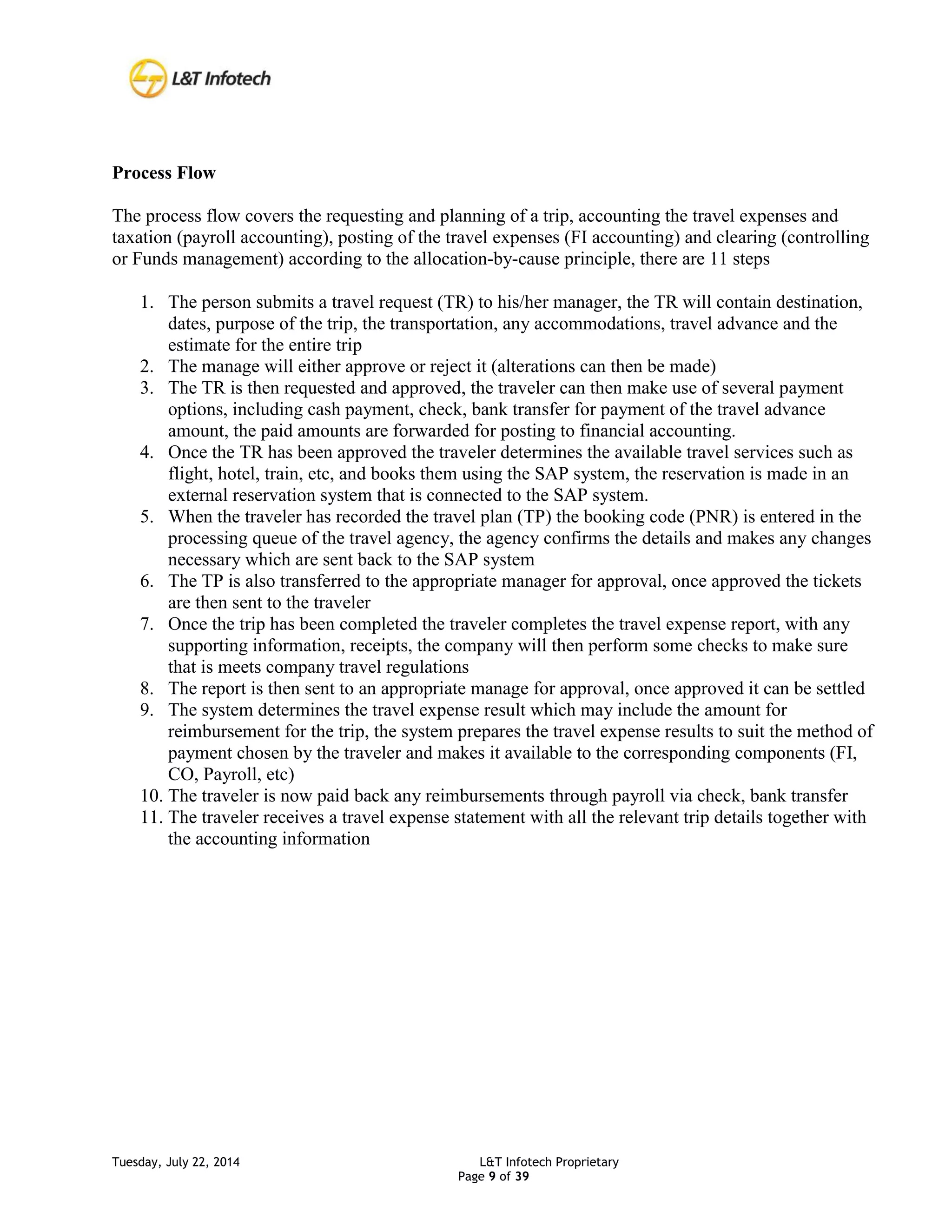 Tuesday, July 22, 2014 L&T Infotech Proprietary
Page 9 of 39
Process Flow
The process flow covers the requesting and planning of a trip, accounting the travel expenses and
taxation (payroll accounting), posting of the travel expenses (FI accounting) and clearing (controlling
or Funds management) according to the allocation-by-cause principle, there are 11 steps
1. The person submits a travel request (TR) to his/her manager, the TR will contain destination,
dates, purpose of the trip, the transportation, any accommodations, travel advance and the
estimate for the entire trip
2. The manage will either approve or reject it (alterations can then be made)
3. The TR is then requested and approved, the traveler can then make use of several payment
options, including cash payment, check, bank transfer for payment of the travel advance
amount, the paid amounts are forwarded for posting to financial accounting.
4. Once the TR has been approved the traveler determines the available travel services such as
flight, hotel, train, etc, and books them using the SAP system, the reservation is made in an
external reservation system that is connected to the SAP system.
5. When the traveler has recorded the travel plan (TP) the booking code (PNR) is entered in the
processing queue of the travel agency, the agency confirms the details and makes any changes
necessary which are sent back to the SAP system
6. The TP is also transferred to the appropriate manager for approval, once approved the tickets
are then sent to the traveler
7. Once the trip has been completed the traveler completes the travel expense report, with any
supporting information, receipts, the company will then perform some checks to make sure
that is meets company travel regulations
8. The report is then sent to an appropriate manage for approval, once approved it can be settled
9. The system determines the travel expense result which may include the amount for
reimbursement for the trip, the system prepares the travel expense results to suit the method of
payment chosen by the traveler and makes it available to the corresponding components (FI,
CO, Payroll, etc)
10. The traveler is now paid back any reimbursements through payroll via check, bank transfer
11. The traveler receives a travel expense statement with all the relevant trip details together with
the accounting information
 