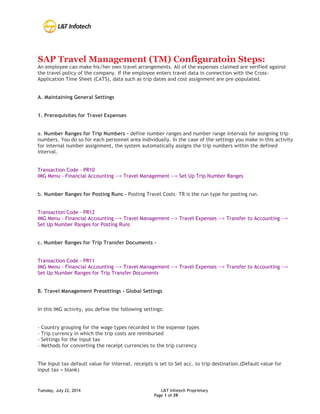 Tuesday, July 22, 2014 L&T Infotech Proprietary
Page 1 of 39
SAP Travel Management (TM) Configuratoin Steps:
An employee can make his/her own travel arrangements. All of the expenses claimed are verified against
the travel policy of the company. If the employee enters travel data in connection with the Cross-
Application Time Sheet (CATS), data such as trip dates and cost assignment are pre-populated.
A. Maintaining General Settings
1. Prerequisites for Travel Expenses
a. Number Ranges for Trip Numbers - define number ranges and number range intervals for assigning trip
numbers. You do so for each personnel area individually. In the case of the settings you make in this activity
for internal number assignment, the system automatically assigns the trip numbers within the defined
interval.
Transaction Code - PR10
IMG Menu - Financial Accounting --> Travel Management --> Set Up Trip Number Ranges
b. Number Ranges for Posting Runs - Posting Travel Costs- TR is the run type for posting run.
Transaction Code - PR12
IMG Menu - Financial Accounting --> Travel Management --> Travel Expenses --> Transfer to Accounting -->
Set Up Number Ranges for Posting Runs
c. Number Ranges for Trip Transfer Documents -
Transaction Code - PR11
IMG Menu - Financial Accounting --> Travel Management --> Travel Expenses --> Transfer to Accounting -->
Set Up Number Ranges for Trip Transfer Documents
B. Travel Management Presettings - Global Settings
In this IMG activity, you define the following settings:
- Country grouping for the wage types recorded in the expense types
- Trip currency in which the trip costs are reimbursed
- Settings for the input tax
- Methods for converting the receipt currencies to the trip currency
The Input tax default value for internat. receipts is set to Set acc. to trip destination.(Default value for
input tax = blank)
 