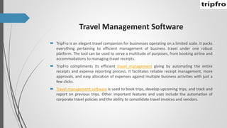 Travel Management Software
 TripFro is an elegant travel companion for businesses operating on a limited scale. It packs
everything pertaining to efficient management of business travel under one robust
platform. The tool can be used to serve a multitude of purposes, from booking airline and
accommodations to managing travel receipts.
 TripFro compliments its efficient travel management giving by automating the entire
receipts and expense reporting process. It facilitates reliable receipt management, more
approvals, and easy allocation of expenses against multiple business activities with just a
few clicks.
 Travel management software is used to book trips, develop upcoming trips, and track and
report on previous trips. Other important features and uses include the automation of
corporate travel policies and the ability to consolidate travel invoices and vendors.
 