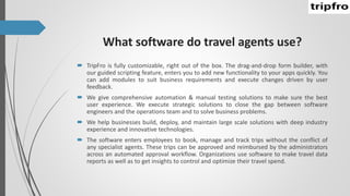 What software do travel agents use?
 TripFro is fully customizable, right out of the box. The drag-and-drop form builder, with
our guided scripting feature, enters you to add new functionality to your apps quickly. You
can add modules to suit business requirements and execute changes driven by user
feedback.
 We give comprehensive automation & manual testing solutions to make sure the best
user experience. We execute strategic solutions to close the gap between software
engineers and the operations team and to solve business problems.
 We help businesses build, deploy, and maintain large scale solutions with deep industry
experience and innovative technologies.
 The software enters employees to book, manage and track trips without the conflict of
any specialist agents. These trips can be approved and reimbursed by the administrators
across an automated approval workflow. Organizations use software to make travel data
reports as well as to get insights to control and optimize their travel spend.
 