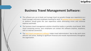 Business Travel Management Software:
 The software you use to book and manage travel can greatly change your experience as a
travel manager and every employee traveling for work. A business travel management app
or platform should grow the user experience while eliminating errors and minimize
expense overheads.
 The business travel management solution should be totally or partially cloud-based. With
cloud computing service, your employees can contact the software anytime, anywhere,
with an internet connection.
 The best travel management software makes travel administrators’ day-to-day work more
efficient and active, leading to significant financial and morale improvements throughout
the organization.
 