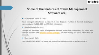 Some of the features of Travel Management
Software are:
 Multiple POS (Point of Sale):
Travel Management Software is puts out at your disposal a number of channels to sell your
travel products via B2C, B2B, and API XML Integration.
 Handle Multiple Services:
Through our advanced Travel Management Software, from hotel reservation, city tours, and
transfers to static and dynamic holiday packages, you can display and sell a whole host of
products.
 User-friendly CMS:
User-friendly CMS which can easily add, amend, or update content as well as contracts.
 