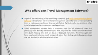 Who offers best Travel Management Software?
 TripFro is an outstanding Travel Technology Company give best Travel Itinerary Creation
Software with complete travel quotation management system for tour operators enabling
them to make customized travel itinerary with hotels, flights, transfer, car rental and other
travel services to enhance customer travel experience.
 Travel management software help to automate away lots of procedural tasks that
previously were done by travel managers. Not only does this remove the risk of human
error, but it frees up time that can be good deployed elsewhere. Travel managers can
focus on where the human touch is required, rather than dealing with tedious procedures
that are required for administrative purposes.
 