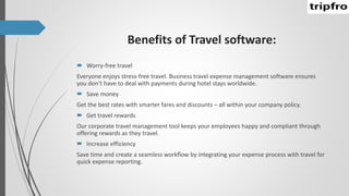 Benefits of Travel software:
 Worry-free travel
Everyone enjoys stress-free travel. Business travel expense management software ensures
you don’t have to deal with payments during hotel stays worldwide.
 Save money
Get the best rates with smarter fares and discounts – all within your company policy.
 Get travel rewards
Our corporate travel management tool keeps your employees happy and compliant through
offering rewards as they travel.
 Increase efficiency
Save time and create a seamless workflow by integrating your expense process with travel for
quick expense reporting.
 
