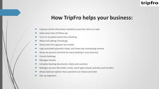How TripFro helps your business:
 Captures all the information needed to store the client as a lead
 Helps keep track of follow-ups
 Turns an accepted quote into a booking
 Allows full editing of bookings
 Shows who the organiser has invited
 Logs associated payments made, and shows the outstanding amount
 Shows an account overview for every booking in your business
 Cancels bookings
 Manages refunds
 Compiles booking documents, tickets and vouchers
 Manages services like hotels, meals, room types, board, activities and transfers
 Allows Optional options that customers can choose and tailor
 Sets up organisers
 