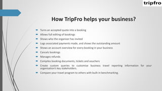 How TripFro helps your business?
 Turns an accepted quote into a booking
 Allows full editing of bookings
 Shows who the organiser has invited
 Logs associated payments made, and shows the outstanding amount
 Shows an account overview for every booking in your business
 Cancels bookings
 Manages refunds
 Compiles booking documents, tickets and vouchers
 Create custom queries to customise business travel reporting information for your
organisation’s key stakeholders.
 Compare your travel program to others with built-in benchmarking.
 