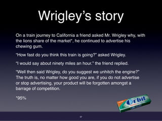 37
Wrigley’s story
On a train journey to California a friend asked Mr. Wrigley why, with
the lions share of the market*, he continued to advertise his
chewing gum.
“How fast do you think this train is going?” asked Wrigley.
“I would say about ninety miles an hour.” the friend replied.
“Well then said Wrigley, do you suggest we unhitch the engine?”
The truth is, no matter how good you are, if you do not advertise
or stop advertising, your product will be forgotten amongst a
barrage of competition.
*95%
 