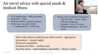 Air travel advice with special needs &
medical illness
26-10-2021 Dr.Anitha Wilson 11
• Fit & healthy baby > 48hrs after birth.
• Preferable > 7 days.
• Premature babies –medical clearance.
• Cabin air pr. can upset infants –
• Feeding/pacifier - swallowing
• Women with uncomplicated pregnancy
• After 28 weeks – doctor’s letter-
EDD & nl pregnancy.
• Permitted - end of 36 weeks.
• Multiple pregnancies - end of 32
weeks.
Most with medical conditions are safe to travel – appropriate
precautions – oxygen supply.
Pretravel consultation
Frequent travellers – medical card.
Security issues – metal implants, pacemaker – Doctor’s letter.
 
