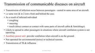 Transmission of communicable diseases on aircraft
• Transmission of infection occur between passengers - seated in same area of an aircraft.
• i.e same row & in 2 rows front and behind the case.
• As a result of infected individual
• coughing
• sneezing
• touch (direct contact or contact with same parts of aircraft cabin & furnishings).
• Likely to spread to other passengers in situations where aircraft ventilation system is not
operating.
• Auxiliary power unit provide ventilation when aircraft is on the ground.
• Not operated for environmental (noise) or technical reasons.
• Transmission of Tb & influenza
26-10-2021 Dr.Anitha Wilson 13
 