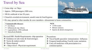 Travel by Sea
• Cruise ship –av.7days
• Approx. 3000 passengers,1000 crew.
• 100 d/s outbreak in last 30 years.
• Closed & crowded environment, unsafe water & food hygiene.
• D/s may spread to other member & crew members---disseminate to home communities.
26-10-2021 Dr.Anitha Wilson 15
Precautions:
 Travel health specialist: immunization– Influenza
 Frequent handwashing, Food & water sanitation
 Carry all medicines with prescription in a
container/packet.
Revised IHR :Health Requirements- ship operation
 Guidance on safe water & food (storage).
 Vector & rodent control.
 Waste disposal
 >3days travel - Physician requirement.
Communicable diseases:
 Git illness
 Influenza & resp. illness
 Legionellosis -1994 outbreak
 Varicella & Rubella
NCD :
 CVD events
 Motion sickness
 Injuries & dental emergencies
 