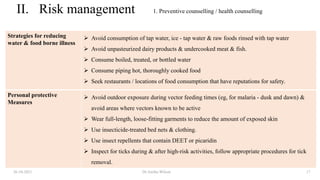 II. Risk management
Strategies for reducing
water & food borne illness
 Avoid consumption of tap water, ice - tap water & raw foods rinsed with tap water
 Avoid unpasteurized dairy products & undercooked meat & fish.
 Consume boiled, treated, or bottled water
 Consume piping hot, thoroughly cooked food
 Seek restaurants / locations of food consumption that have reputations for safety.
Personal protective
Measures
 Avoid outdoor exposure during vector feeding times (eg, for malaria - dusk and dawn) &
avoid areas where vectors known to be active
 Wear full-length, loose-fitting garments to reduce the amount of exposed skin
 Use insecticide-treated bed nets & clothing.
 Use insect repellents that contain DEET or picaridin
 Inspect for ticks during & after high-risk activities, follow appropriate procedures for tick
removal.
26-10-2021 Dr.Anitha Wilson 17
1. Preventive counselling / health counselling
 