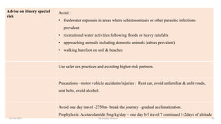 Advise on itinery special
risk
Avoid :
• freshwater exposure in areas where schistosomiasis or other parasitic infections
prevalent
• recreational water activities following floods or heavy rainfalls
• approaching animals including domestic animals (rabies prevalent)
• walking barefoot on soil & beaches
Use safer sex practices and avoiding higher-risk partners.
Precautions –motor vehicle accidents/injuries : Rent car, avoid unfamiliar & unlit roads,
seat belts, avoid alcohol.
Avoid one day travel -2750m- break the journey –gradual acclimatization.
Prophylaxis: Acetazolamide 5mg/kg/day – one day b/f travel 7 continued 1-2days of altitude
26-10-2021 Dr.Anitha Wilson 18
 