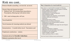 Risk mx cont..
26-10-2021 Dr.Anitha Wilson 19
Pretravel Health counselling –air travel & sea travel.
Chronic illness & frequent travellers:
• Medical Card : Pre existing illness (psychiatry),
Prescriptions, Blood group with doctors letter.
• DM - meal exchange plan, self care.
Travel health Kit
Travel insurance & Assessing medical care abroad
Immunizations – 2 months before travel –Vaccination card
Prophylactic medications – malaria
Treatment advise for Traveller’s diarrhoea
Medical examination after travel.
 