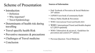 Scheme of Presentation
• Introduction
• Definition
• Why important?
• Travel Epidemiology
• Determinants of health risk during
travelling
• Travel specific health Risk
• Preventive measures & precautions
• Challenges of Travel medicine
• Conclusion
Sources of Information
• Park Textbook of Preventive & Social Medicine-
26th edition
• IAPSM’S text book of community-Kadri
• Maxcy Public Health & Prevention
• WHO: International Travel and Health 2021
• WHO: International Travel and Health chapter
6,7 (2019 updated)
• WHO: Tuberculosis & air travel, Guidelines for
prevention and control (3RD edition)
• Previous Question: Travel Medicine
26-10-2021 Dr.Anitha Wilson 2
 